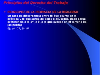 Principios del Derecho del Trabajo PRINCIPIO DE LA PRIMACIA DE LA REALIDAD En caso de discordancia entre lo que ocurre en la práctica y lo que surge de dctos o acuerdos, debe darse preferencia a lo 1º, e d, a lo que sucede en el terreno de los hechos Ej: art. 7º, 8º, 9º 