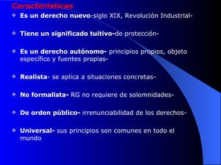 Características Es un derecho nuevo -siglo XIX, Revolución Industrial- Tiene un significado tuitivo- de protección- Es un derecho autónomo-  principios propios, objeto específico y fuentes propias- Realista - se aplica a situaciones concretas- No formalista-  RG no requiere de solemnidades-  De orden público-  irrenunciabilidad de los derechos- Universal-  sus principios son comunes en todo el mundo 