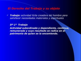 El Derecho del Trabajo y su objeto Trabajo:  actividad lícita creadora del hombre para satisfacer necesidades materiales y espirituales  Dº Lº  Trabajo   Actividad subordinada y dependiente, continua, remunerada y cuyo resultado se radica en el patrimonio de quien se la encomienda. 