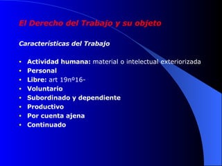 El Derecho del Trabajo y su objeto Características del Trabajo Actividad humana:  material o intelectual exteriorizada Personal Libre:  art 19nº16- Voluntario Subordinado y dependiente Productivo Por cuenta ajena Continuado 
