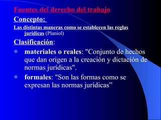 Fuentes del derecho del trabajo Concepto:  Las distintas maneras como se establecen las reglas jurídicas  (Planiol) Clasificación : materiales o reales : "Conjunto de hechos que dan origen a la creación y dictación de normas jurídicas". formales : "Son las formas como se expresan las normas jurídicas ” 