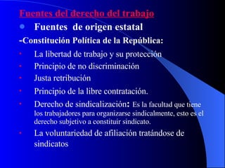 Fuentes del derecho del trabajo Fuentes  de origen estatal - Constitución Política de la República: La libertad de trabajo y su protección   Principio de no discriminación Justa retribución Principio de la libre contratación.   Derecho de sindicalización :  Es la facultad que tiene los trabajadores para organizarse sindicalmente, esto es el derecho subjetivo a constituir sindicato. La voluntariedad de afiliación tratándose de  sindicatos   