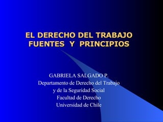 EL DERECHO DEL TRABAJO FUENTES  Y  PRINCIPIOS GABRIELA SALGADO P. Departamento de Derecho del Trabajo y de la Seguridad Social Facultad de Derecho Universidad de Chile 