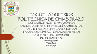 ESCUELA SUPERIOR
POLITÉCNICA DE CHIMBORAZO
EXTENSIÓN NORTE AMAZÓNICA
ESCUELA DE BIOTECNOLOGÍA AMBIENTAL
FACULTAD DE CIENCIAS QUIMICAS
TRABAJO DE IMPACTOS AMBIENTALES
DOCENTE: Ing. Pablo Wayllas
INTEGRANTES:
Muñoz Lilibeth
Tigse Jairo
Vaca Ángel
 