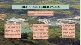 MÉTODO DE FISHER-DAVIES
Con este método se pretende evaluar los impactos
ambientales en el marco de un proceso integrado de
planificación
El método consta de tres etapas:
La evaluación de la situación
de referencia o pre operacional,
es una medida de la
degradación del ambiente,
puntuando de 1 a 5 de forma
subjetiva según juicio de un
equipo evaluador
multidisciplinar y de acuerdo
con la importancia del parámetro
medioambiental
La matriz de compatibilidad
relaciona los elementos
considerados importantes en
la fase precedente y las
acciones derivadas del
proyecto. Se califica también
de 1 a 5 cada casilla de
interacción precedida del
signo + o – según el impacto
sea positivo o negativo
La matriz de decisión
reagrupa los valores
atribuidos a los
elementos importantes
en las diversas
alternativas. A la vista
de esta matriz se
adoptaran las decisiones
al proyecto estudiado
 