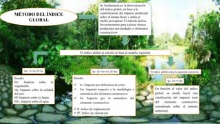 MÉTODO DEL ÍNDICE
GLOBAL
Se fundamenta en la determinación
del índice global, en base a la
cuantificación del impacto producido
sobre el medio físico y sobre el
medio perceptual. El método utiliza
frecuentemente para valorar efectos
producidos por unidades o elementos
constructivos
El índice global se calcula en base al modelo siguiente
Im= Iv+Ia+If+Iw
Siendo:
•Iv: Impacto sobre la
vegetación.
•Ia: Impacto sobre la calidad
del aire.
•If: Impacto sobre la fauna.
•Iw: impacto sobre el agua
Ip= (Ic+Im+In) (Ii+Ip)
Siendo:
 Ic: Impacto por diferencia de color.
 Im: Impacto respecto a la morfología o
naturaleza del elemento constructivo.
 In: Impacto por la naturaleza del
elemento constructivo.
 Ii: índice de implantación
 IP: Indice de valoracion
El índice global toma la siguiente expresión
Ig= Im+0.5Ip
En función al valor del índice
global, se puede hacer una
clasificación del impacto total
del elemento constructivo
considerado sobre el entorno
ambiental.
 