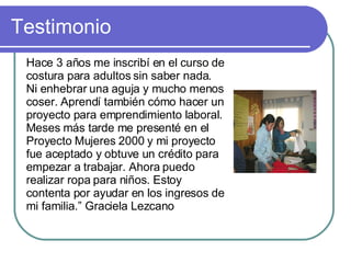 Testimonio Hace 3 años me inscribí en el curso de costura para adultos sin saber nada. Ni enhebrar una aguja y mucho menos coser. Aprendí también cómo hacer un proyecto para emprendimiento laboral. Meses más tarde me presenté en el Proyecto Mujeres 2000 y mi proyecto fue aceptado y obtuve un crédito para empezar a trabajar. Ahora puedo realizar ropa para niños. Estoy contenta por ayudar en los ingresos de mi familia.” Graciela Lezcano 