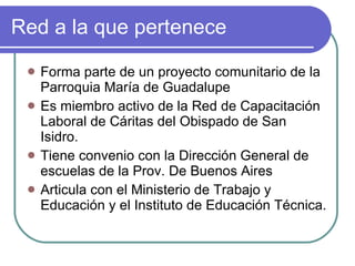 Red a la que pertenece Forma parte de un proyecto comunitario de la Parroquia María de Guadalupe  Es miembro activo de la Red de Capacitación Laboral de Cáritas del Obispado de San Isidro. Tiene convenio con la Dirección General de escuelas de la Prov. De Buenos Aires Articula con el Ministerio de Trabajo y Educación y el Instituto de Educación Técnica. 