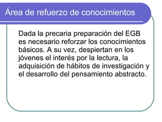 Área de refuerzo de conocimientos Dada la precaria preparación del EGB es necesario reforzar los conocimientos básicos. A su vez, despiertan en los jóvenes el interés por la lectura, la adquisición de hábitos de investigación y el desarrollo del pensamiento abstracto. 