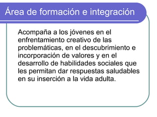 Área de formación e integración Acompaña a los jóvenes en el enfrentamiento creativo de las problemáticas, en el descubrimiento e incorporación de valores y en el desarrollo de habilidades sociales que les permitan dar respuestas saludables en su inserción a la vida adulta. 