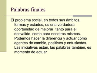 Palabras finales El problema social, en todos sus ámbitos, formas y estados, es una verdadera oportunidad de mejorar, tanto para el desvalido, como para nosotros mismos. Podemos hacer la diferencia y actuar como agentes de cambio, positivos y entusiastas. Las iniciativas estan, las palabras también, es momento de actuar 