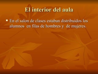 El interior del aula En el salon de clases estaban distribuidos los alumnos  en filas de hombres y  de mujeres. 