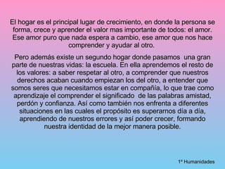 El hogar es el principal lugar de crecimiento, en donde la persona se forma, crece y aprender el valor mas importante de todos: el amor. Ese amor puro que nada espera a cambio, ese amor que nos hace comprender y ayudar al otro.  Pero además existe un segundo hogar donde pasamos  una gran parte de nuestras vidas: la escuela. En ella aprendemos el resto de los valores: a saber respetar al otro, a comprender que nuestros derechos acaban cuando empiezan los del otro, a entender que somos seres que necesitamos estar en compañía, lo que trae como aprendizaje el comprender el significado  de las palabras amistad, perdón y confianza. Así como también nos enfrenta a diferentes situaciones en las cuales el propósito es superarnos día a día, aprendiendo de nuestros errores y así poder crecer, formando nuestra identidad de la mejor manera posible. 1º Humanidades 