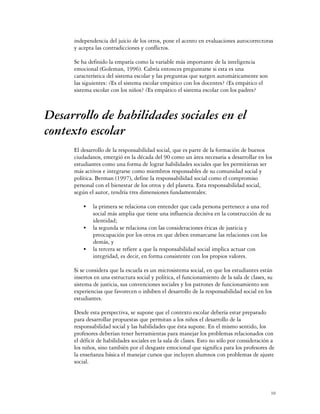 independencia del juicio de los otros, pone el acento en evaluaciones autocorrectoras
     y acepta las contradicciones y conflictos.

     Se ha definido la empatía como la variable más importante de la inteligencia
     emocional (Goleman, 1996). Cabría entonces preguntarse si esta es una
     característica del sistema escolar y las preguntas que surgen automáticamente son
     las siguientes: ¿Es el sistema escolar empático con los docentes? ¿Es empático el
     sistema escolar con los niños? ¿Es empático el sistema escolar con los padres?



Desarrollo de habilidades sociales en el
contexto escolar
     El desarrollo de la responsabilidad social, que es parte de la formación de buenos
     ciudadanos, emergió en la década del 90 como un área necesaria a desarrollar en los
     estudiantes como una forma de lograr habilidades sociales que les permitieran ser
     más activos e integrarse como miembros responsables de su comunidad social y
     política. Berman (1997), define la responsabilidad social como el compromiso
     personal con el bienestar de los otros y del planeta. Esta responsabilidad social,
     según el autor, tendría tres dimensiones fundamentales:

         C   la primera se relaciona con entender que cada persona pertenece a una red
             social más amplia que tiene una influencia decisiva en la construcción de su
             identidad;
         C   la segunda se relaciona con las consideraciones éticas de justicia y
             preocupación por los otros en que deben enmarcarse las relaciones con los
             demás, y
         C   la tercera se refiere a que la responsabilidad social implica actuar con
             integridad, es decir, en forma consistente con los propios valores.

     Si se considera que la escuela es un microsistema social, en que los estudiantes están
     insertos en una estructura social y política, el funcionamiento de la sala de clases, su
     sistema de justicia, sus convenciones sociales y los patrones de funcionamiento son
     experiencias que favorecen o inhiben el desarrollo de la responsabilidad social en los
     estudiantes.

     Desde esta perspectiva, se supone que el contexto escolar debería estar preparado
     para desarrollar propuestas que permitan a los niños el desarrollo de la
     responsabilidad social y las habilidades que ésta supone. En el mismo sentido, los
     profesores deberían tener herramientas para manejar los problemas relacionados con
     el déficit de habilidades sociales en la sala de clases. Esto no sólo por consideración a
     los niños, sino también por el desgaste emocional que significa para los profesores de
     la enseñanza básica el manejar cursos que incluyen alumnos con problemas de ajuste
     social.



                                                                                            10
 