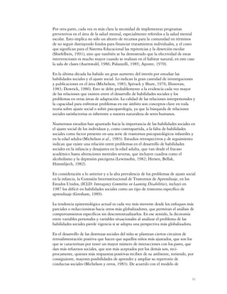 Por otra parte, cada vez es más clara la necesidad de implementar programas
preventivos en el área de la salud mental, especialmente referidos a la salud mental
escolar. Esto implica no sólo un ahorro de recursos para la comunidad en términos
de no seguir distrayendo fondos para financiar tratamientos individuales, y el costo
que significan para el Sistema Educacional las repitencias y la deserción escolar
(Shiefelbein, 1991), sino que también se ha demostrado que la efectividad de estas
intervenciones es mucho mayor cuando se realizan en el hábitat natural, en este caso
la sala de clases (Auerswald, 1986; Palazzolli, 1985; Aponte, 1970).

En la última década ha habido un gran aumento del interés por estudiar las
habilidades sociales y el ajuste social. Lo indican la gran cantidad de investigaciones
y publicaciones en el área (Michelson, 1983; Spivack y Shure, 1976; Donovan,
1983; Dowrick, 1986). Esto se debe probablemente a la evidencia cada vez mayor
de las relaciones que existen entre el desarrollo de habilidades sociales y los
problemas en otras áreas de adaptación. La calidad de las relaciones interpersonales y
la capacidad para enfrentar problemas en ese ámbito son conceptos clave en toda
teoría sobre ajuste social o sobre psicopatología, ya que la búsqueda de relaciones
sociales satisfactorias es inherente a nuestra naturaleza de seres humanos.

Numerosos estudios han apuntado hacia la importancia de las habilidades sociales en
el ajuste social de los individuos y, como contrapartida, a la falta de habilidades
sociales como factor presente en una serie de trastornos psicopatológicos infantiles y
en la edad adulta (Michelson et al., 1983). Estudios retrospectivos y de seguimiento
indican que existe una relación entre problemas en el desarrollo de habilidades
sociales en la infancia y desajustes en la edad adulta, que van desde el fracaso
académico hasta alteraciones mentales severas, que incluyen cuadros como el
alcoholismo y la depresión psicógena (Lewinsohn, 1982; Hersen, Bellak,
Himmlijech, 1982).

En consideración a lo anterior y a la alta prevalencia de los problemas de ajuste social
en la infancia, la Comisión lnterinstitucional de Trastornos de Aprendizaje, en los
Estados Unidos, (ICLD: Interagency Committee on Leaming Disabilities), incluyó en
1987 los déficit en habilidades sociales como un tipo de trastorno específico de
aprendizaje (Gresham, 1989).

La tendencia epistemológica actual es cada vez más moverse desde los enfoques más
parciales o reduccionistas hacia otros más globalizadores, que permitan el análisis de
comportamientos específicos sin descontextualizarlos. En ese sentido, la dicotomía
entre variables personales y variables situacionales al analizar el problema de las
habilidades sociales pierde vigencia si se adopta una perspectiva más globalizadora.

En el desarrollo de las destrezas sociales del niño se plantean ciertos circuitos de
retroalimentación positiva que hacen que aquellos niños más ajustados, que son los
que se caracterizan por tener un mayor número de interacciones con los pares, que
dan más refuerzos sociales, que son más aceptados por los demás son, recí-
procamente, quienes más respuestas positivas reciben de su ambiente, teniendo, por
consiguiente, mayores posibilidades de aprender y ampliar su repertorio de
conductas sociales (Michelson y otros, 1983). De acuerdo con el modelo de


                                                                                     11
 