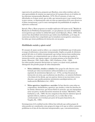 expectativa de autoeficacia, propuesto por Bandura, estos niños tendrían cada vez
más oportunidades de mejorar sus expectativas de la propia eficacia en el ámbito de
las relaciones interpersonales (Bandura, 1979). Por el contrario, el niño con
dificultades en el ajuste social, que se aísla, que interactúa poco y que cuando lo hace
es poco exitoso, va disminuyendo cada vez más sus expectativas de la auto eficacia en
el plano interpersonal, y por lo tanto restringiendo las posibilidades de ampliar su
repertorio conductual.

Spivack, Platt y Shure proponen un modelo explicativo del ajuste social, "Modelo de
Resolución de Problemas lnterpersonales", en que plantean una serie de habilidades
sociocognitivas que median la calidad del ajuste social (Spivack y Shure, 1980). Estos
autores han desarrollado instrumentos que miden estas habilidades, ya lo largo de
numerosos estudios han comprobado que la inmadurez sociocognitiva caracteriza a
los niños que tienen problemas de interacción con sus pares.


Habilidades sociales y ajuste social

El concepto de ajuste social se refiere a un conjunto de habilidades que el niño pone
en juego al enfrentarse a situaciones interpersonales. Implica un grado de eficiencia
general del niño en el ámbito interpersonal, que incluye interacciones satisfactorias
con los demás y un comportamiento que se adecue a las normas que regulan la
interacción social y que supone respeto a la propia persona ya los derechos de los
demás. (Donovan, 1983; Ladd y Mize, 1983; Garbarino y Cols., 1986).
Los niños pueden presentar desviaciones en cuanto a su ajuste social, pudiendo
distinguirse dos grandes grupos de niños desajustados:

    C   Niños inhibidos, tímidos o aislados: Este grupo ha sido descrito como
        formado por niños excesivamente sobrecontrolados en su conducta y
        expresión de sentimientos (Spivack et al., 1976), con baja frecuencia de
        interacción con otros, que no plantean sus derechos, y se someten fácilmente
        a los deseos de los demás, que son pasivos, lentos en sus reacciones y en su
        discurso y que pueden presentar sentimientos autodepreciativos y de
        inadecuación (Michelson el al., 1983).

    C   Niños agresivos, impulsivos o asociales: Se han descrito como niños no
        cooperadores, desobedientes, agresivos, que tienden a violar los derechos de
        los demás; destructivos, que buscan llamar la atención, que son impopulares
        entre sus pares y reciben frecuentes muestras de rechazo. (Michelson, 1983;
        Garbarino y cols., 1986). En esta categoría se han descrito distintos tipos de
        agresión (directa, indirecta, provocada, etc.) y todas ellas se han
        correlacionado con el rechazo por parte de los pares (Lancelotta, G.;
        Vaughn, Sh., 1989) .

Investigaciones de la realidad escolar chilena han indicado que ambos grupos de
niños pueden ser considerados como grupos de riesgo en lo que se refiere a presentar
problemas en el área de las relaciones interpersonales y que, concomitantemente,



                                                                                      12
 