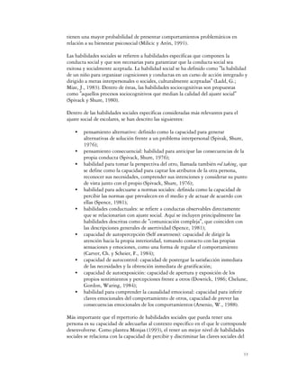 tienen una mayor probabilidad de presentar comportamientos problemáticos en
relación a su bienestar psicosocial (Milicic y Arón, 1991).

Las habilidades sociales se refieren a habilidades específicas que componen la
conducta social y que son necesarias para garantizar que la conducta social sea
exitosa y socialmente aceptada. La habilidad social se ha definido como "la habilidad
de un niño para organizar cogniciones y conductas en un curso de acción integrado y
dirigido a metas interpersonales o sociales, culturalmente aceptadas" (Ladd, G.;
Mize, J., 1983). Dentro de éstas, las habilidades sociocognitivas son propuestas
como "aquellos procesos sociocognitivos que median la calidad del ajuste social"
(Spivack y Shure, 1980).

Dentro de las habilidades sociales específicas consideradas más relevantes para el
ajuste social de escolares, se han descrito las siguientes:

    C   pensamiento alternativo: definido como la capacidad para generar
        alternativas de solución frente a un problema interpersonal (Spivak, Shure,
        1976);
    C   pensamiento consecuencial: habilidad para anticipar las consecuencias de la
        propia conducta (Spivack, Shure, 1976);
    C   habilidad para tomar la perspectiva del otro, llamada también rol taking, que
        se define como la capacidad para captar los atributos de la otra persona,
        reconocer sus necesidades, comprender sus intenciones y considerar su punto
        de vista junto con el propio (Spivack, Shure, 1976);
    C   habilidad para adecuarse a normas sociales: definida como la capacidad de
        percibir las normas que prevalecen en el medio y de actuar de acuerdo con
        ellas (Spence, 1981);
    C   habilidades conductuales: se refiere a conductas observables directamente
        que se relacionarían con ajuste social. Aquí se incluyen principalmente las
        habilidades descritas como de "comunicación compleja", que coinciden con
        las descripciones generales de asertividad (Spence, 1981);
    C   capacidad de autopercepción (Self awareness): capacidad de dirigir la
        atención hacia la propia interioridad, tomando contacto con las propias
        sensaciones y emociones, como una forma de regular el comportamiento
        (Carver, Ch. y Scheier, F., 1984);
    C   capacidad de autocontrol: capacidad de postergar la satisfacción inmediata
        de las necesidades y la obtención inmediata de gratificación;
    C   capacidad de autoexposición: capacidad de apertura y exposición de los
        propios sentimientos y percepciones frente a otros (Dowrick, 1986; Chelune,
        Gordon, Waring, 1984);
    C   habilidad para comprender la causalidad emocional: capacidad para inferir
        claves emocionales del comportamiento de otros, capacidad de prever las
        consecuencias emocionales de los comportamientos (Arsenio, W., 1988).

Más importante que el repertorio de habilidades sociales que pueda tener una
persona es su capacidad de adecuarlas al contexto específico en el que le corresponde
desenvolverse. Como plantea Monjas (1993), el tener un mejor nivel de habilidades
sociales se relaciona con la capacidad de percibir y discriminar las claves sociales del


                                                                                      13
 