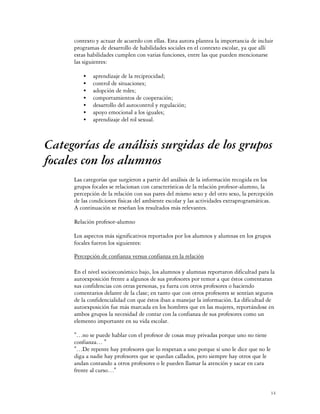 contexto y actuar de acuerdo con ellas. Esta autora plantea la importancia de incluir
     programas de desarrollo de habilidades sociales en el contexto escolar, ya que allí
     estas habilidades cumplen con varias funciones, entre las que pueden mencionarse
     las siguientes:

         C   aprendizaje de la reciprocidad;
         C   control de situaciones;
         C   adopción de roles;
         C   comportamientos de cooperación;
         C   desarrollo del autocontrol y regulación;
         C   apoyo emocional a los iguales;
         C   aprendizaje del rol sexual.



Categorías de análisis surgidas de los grupos
focales con los alumnos
     Las categorías que surgieron a partir del análisis de la información recogida en los
     grupos focales se relacionan con características de la relación profesor-alumno, la
     percepción de la relación con sus pares del mismo sexo y del otro sexo, la percepción
     de las condiciones físicas del ambiente escolar y las actividades extraprogramáticas.
     A continuación se reseñan los resultados más relevantes.

     Relación profesor-alumno

     Los aspectos más significativos reportados por los alumnos y alumnas en los grupos
     focales fueron los siguientes:

     Percepción de confianza versus confianza en la relación

     En el nivel socioeconómico bajo, los alumnos y alumnas reportaron dificultad para la
     autoexposición frente a algunos de sus profesores por temor a que éstos comentaran
     sus confidencias con otras personas, ya fuera con otros profesores o haciendo
     comentarios delante de la clase; en tanto que con otros profesores se sentían seguros
     de la confidencialidad con que éstos iban a manejar la información. La dificultad de
     autoexposición fue más marcada en los hombres que en las mujeres, reportándose en
     ambos grupos la necesidad de contar con la confianza de sus profesores como un
     elemento importante en su vida escolar.

     "…no se puede hablar con el profesor de cosas muy privadas porque uno no tiene
     confianza… "
     "…De repente hay profesores que lo respetan a uno porque si uno le dice que no le
     diga a nadie hay profesores que se quedan callados, pero siempre hay otros que le
     andan contando a otros profesores o le pueden llamar la atención y sacar en cara
     frente al curso…"


                                                                                         14
 