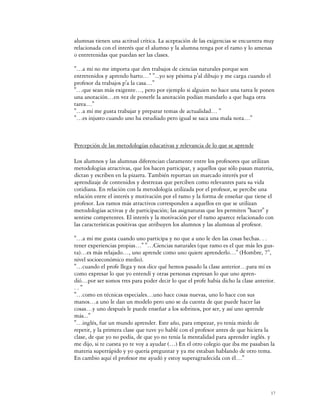 alumnas tienen una actitud crítica. La aceptación de las exigencias se encuentra muy
relacionada con el interés que el alumno y la alumna tenga por el ramo y lo amenas
o entretenidas que puedan ser las clases.

"…a mí no me importa que den trabajos de ciencias naturales porque son
entretenidos y aprendo harto…" "...yo soy pésima p'al dibujo y me carga cuando el
profesor da trabajos p'a la casa…"
"…que sean más exigente…, pero por ejemplo si alguien no hace una tarea le ponen
una anotación…en vez de ponerle la anotación podían mandarlo a que haga otra
tarea…"
"…a mí me gusta trabajar y preparar temas de actualidad… "
"…es injusto cuando uno ha estudiado pero igual se saca una mala nota…"



Percepción de las metodologías educativas y relevancia de lo que se aprende

Los alumnos y las alumnas diferencian claramente entre los profesores que utilizan
metodologías atractivas, que los hacen participar, y aquellos que sólo pasan materia,
dictan y escriben en la pizarra. También reportan un marcado interés por el
aprendizaje de contenidos y destrezas que perciben como relevantes para su vida
cotidiana. En relación con la metodología utilizada por el profesor, se percibe una
relación entre el interés y motivación por el ramo y la forma de enseñar que tiene el
profesor. Los ramos más atractivos corresponden a aquellos en que se utilizan
metodologías activas y de participación; las asignaturas que les permiten "hacer" y
sentirse competentes. El interés y la motivación por el ramo aparece relacionado con
las características positivas que atribuyen los alumnos y las alumnas al profesor.

"…a mí me gusta cuando uno participa y no que a uno le den las cosas hechas. . .
tener experiencias propias…" "…Ciencias naturales (que ramo es el que más les gus-
ta)…es más relajado…, uno aprende como uno quiere aprenderlo…" (Hombre, 7°,
nivel socioeconómico medio).
"…cuando el profe llega y nos dice qué hemos pasado la clase anterior…para mí es
como expresar lo que yo entendí y otras personas expresan lo que uno apren-
dió…por ser somos tres para poder decir lo que el profe había dicho la clase anterior.
.."
"…como en técnicas especiales…uno hace cosas nuevas, uno lo hace con sus
manos…a uno le dan un modelo pero uno se da cuenta de que puede hacer las
cosas…y uno después le puede enseñar a los sobrinos, por ser, y así uno aprende
más..."
"…inglés, fue un mundo aprender. Este año, para empezar, yo tenía miedo de
repetir, y la primera clase que tuve yo hablé con el profesor antes de que hiciera la
clase, de que yo no podía, de que yo no tenía la mentalidad para aprender inglés. y
me dijo, si te cuesta yo te voy a ayudar (…) En el otro colegio que iba me pasaban la
materia superrápido y yo quería preguntar y ya me estaban hablando de otro tema.
En cambio aquí el profesor me ayudó y estoy superagradecida con él…"




                                                                                    17
 
