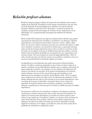 Relación profesor-alumno
     Desde los antiguos griegos, la figura del maestro ha sido definida como la piedra
     angular de la educación. El profesor no sólo entrega conocimientos, sino que tiene
     un rol de formador de la personalidad de sus alumnos, tal como lo reportan
     Gyarmati, Ortúzar y Cereceda (1972). El profesor, a través de la interacción
     cotidiana, entrega al niño una imagen de sí mismo, de sus competencias, de sus
     dificultades, y le va proporcionando estrategias para enfrentar las distintas
     situaciones.

     Birch y Ladd (1997) proponen tres aspectos cualitativamente distintos que pueden
     caracterizar las relaciones entre el profesor o la profesora y sus alumnas y alumnos
     especialmente en los primeros años escolares; estos son: cercanía, conflicto y depen-
     dencia. La cercanía se refiere al grado en que existe una comunicación abierta y cálida
     entre el profesor o profesora y sus alumnos de ambos sexos, y que puede funcionar
     como una fuente de apoyo importante para el niño y la niña en el contexto escolar.
     El contar con una figura con la que se establecen lazos afectivos cálidos y cercanos
     facilita el que el estudiante desarrolle una actitud positiva y de compromiso con el
     contexto escolar. Tal como lo plantea la teoría del apego (Bretherthon, 1995), el
     niño o la niña que tiene una relación cercana con su profesor o profesora cuenta con
     una base de seguridad desde la cual puede explorar su entorno.

     La dependencia es otra dimensión que puede caracterizar la relación profesor-
     alumno. Se refiere a conductas exageradas en que el niño o la niña se cuelga de su
     profesor o profesora, lo que habitualmente significa que lo considera como fuente de
     apoyo exagerada y exclusiva, que interfiere con sus conductas de exploración del
     entorno y de relación con sus pares. Se ha descrito la dependencia en la relación
     profesor-alumno como una de las características que más interfieren con la
     adaptación de los estudiantes al contexto escolar (Birch y Ladd, 1997). Se supone
     que a medida que los niños y las niñas crecen, las relaciones que establecen con los
     adultos deberían hacerse cada vez más cercanas ya la vez menos dependientes, como
     una forma de favorecer su desarrollo y autonomía dentro de un contexto de
     seguridad. Una relación óptima entre el profesor o profesora y sus alumnos y
     alumnas es aquella que se caracteriza por la cercanía y la calidez, pero que no implica
     dependencia.

     Las relaciones conflictivas entre el profesor o profesora y los alumnos y alumnas
     constituyen un estresor tanto para los niños y niñas como para los profesores. Se
     refieren a las interacciones discordantes ya una falta de contacto genuino entre
     ambos, lo que impide que el estudiante considere a su maestro como una fuente de
     apoyo. Estas fricciones entre profesor y alumno crean además sentimientos de
     angustia y de rabia en los niños y las niñas, que los hacen desarrollar actitudes
     negativas en relación con el colegio y se ha descrito como una de las causas de los
     problemas de rendimiento y adaptación escolar.



                                                                                           18
 