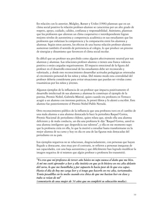 En relación con lo anterior, Midgley, Roeser y Urdin (1996) plantean que en un
clima social positivo la relación profesor-alumno se caracteriza por un alto grado de
respeto, apoyo, cuidado, calidez, confianza y responsabilidad. Asimismo, plantean
que los profesores que alientan un clima cooperativo e interdependiente logran
mejores niveles de autoestima y competencia académica en sus estudiantes que los
profesores que enfatizan la competencia y la comparación entre los alumnos y
alumnas. Según estos autores, los efectos de una buena relación profesor-alumno
aumentan también el sentido de pertenencia al colegio, lo que produce un proceso
de sinergias y dinamismo que favorecen el clima social escolar.

Es difícil que un profesor sea percibido como alguien afectivamente neutral por sus
alumnos y alumnas. Las relaciones profesor-alumno o tienen una franca valencia
positiva o están cargadas negativamente. El impacto emocional de la figura del
profesor en el desarrollo emocional de los estudiantes debe ser reconocido y
valorizado, y desde este reconocimiento desarrollar actitudes pedagógicas orientadas
al crecimiento personal de los niños y niñas. Del mismo modo esta centralidad del
profesor debería considerarse para evitar situaciones que puedan ser vividas como
traumáticas por los niños y jóvenes.

Algunos ejemplos de la influencia de un profesor que impacta positivamente el
desarrollo intelectual de sus alumnos y alumnas lo constituye el ejemplo de la
poetisa, Premio Nobel, Gabriela Mistral, quien cuando era profesora en Temuco
acogió a un alumno con intereses poéticos, le prestó libros y lo alentó a escribir. Este
alumno fue posteriormente el Premio Nobel Pablo Neruda.

Otro reconocimiento público de la influencia que una profesora tuvo en el cambio de
una mala alumna a una alumna destacada lo hace la periodista Raquel Correa,
Premio Nacional de periodismo chileno, quien relata que, siendo ella una alumna
deficiente y de mala conducta, un día una profesora le dijo "Raquel Correa, usted es
una alumna inteligente que desperdicia sus talentos", y ella en ese momento supo
que la profesora creía en ella, lo que la motivó a estudiar hasta transformarse en la
mejor alumna de su curso y hoy en día en una de las figuras más destacadas del
periodismo en su país.

Los ejemplos negativos no se relacionan, desgraciadamente, con personas que hayan
llegado a destacarse, sino muy por el contrario, se refieren a personas inseguras de
sus capacidades, con una baja autoestima y que difícilmente han logrado modificar la
imagen negativa de sí mismos que algún profesor o profesora les transmitió.

"Yo creo que mi profesora de tercer año básico no supo nunca el daño que me hizo.
A mí me costó aprender a leer y ella insistía en que yo lo hiciera en voz alta delante
del curso, lo que me humillaba y por supuesto lo hacía peor de lo que era capaz.
Hasta el día de hoy me carga leer y si tengo que hacerlo en voz alta, tartamudeo.
Tenía pesadillas en la noche cuando era chica de que me hacían leer en clase y
todos se reían de mí"
(comentario de una mujer de 34 años que no completó su educación media).



                                                                                      19
 