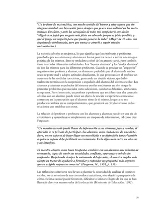 "Un profesor de matemática, con mucho sentido del humor y estoy segura que sin
ninguna maldad, me hizo sentir para siempre que yo era una nulidad en las mate-
máticas. En clases, y ante las carcajadas de todos mis compañeros, me decía:
"¡dígale a su papá que no gaste más plata en educarla porque es plata perdida, y
que le ponga un negocito para que pueda ganarse la vida!" (Mujer de 43 años, con
inquietudes intelectuales, pero que nunca se atrevió a seguir estudios
universitarios.)

La valencia afectiva es recíproca, lo que significa que los profesores y profesoras
percibidos por sus alumnos y alumnas en forma positiva tienen a su vez una imagen
positiva de los mismos. Esto es verdadero a nivel de los grupos-curso, pero también
tiene marcadas diferencias individuales. Los "buenos alumnos" y los "malos alumnos"
no son los mismos para los diferentes profesores. Cuando se produce un "enganche"
negativo entre profesor y alumno, es altamente probable que el alumno de ambos
sexos se porte mal y adopte actitudes desafiantes, lo que provocará en el profesor un
aumento de las medidas coercitivas, generando un círculo vicioso, que habi-
tualmente termina con la suspensión o expulsión del alumno del sistema escolar. Los
alumnos y alumnas expulsados del sistema escolar son jóvenes en alto riesgo de
presentar problemas psicosociales como adicciones, conductas delictivas, embarazos
tempranos. Por el contrario, un profesor o profesora que establece una alta conexión
afectiva con un alumno puede tener un efecto de rescate o experiencia emocional
correctora en la percepción que el alumno tiene de sí mismo, lo que a su vez
producirá cambios en su comportamiento, que generará un círculo virtuoso en las
relaciones que establece con otros.

La relación del profesor o profesora con los alumnos y alumnas puede ser una vía de
crecimiento y aprendizaje o simplemente un traspaso de información, tal como dice
Ferguson:

"Un maestro cerrado puede llenar de información a sus alumnos; pero a cambio, el
aprendiz se ve privado de participar. Los alumnos, como ciudadanos de una dicta-
dura, no son capaces de hacer llegar sus necesidades o su disposición para el cambio
a quien se supone debe facilitarle su crecimiento. Es la diferencia entre un alta voz
y un interfono.

El maestro abierto, como buen terapeuta, establece con sus alumnos una relación de
resonancia, capaz de sentir sus necesidades, conflictos, esperanzas y miedos in-
confesados. Respetando siempre la autonomía del aprendiz, el maestro emplea más
tiempo en tratar de ayudarle a formular y responder sus preguntas más urgentes
que en exigirle respuestas correctas" (Ferguson, M., 1991, p. 336).

Las reflexiones anteriores nos llevan a plantear la necesidad de analizar el contexto
escolar, no en términos de sus contenidos curriculares, sino desde la perspectiva de
cómo el clima escolar puede favorecer, dificultar o limitar el logro de los que se han
llamado objetivos transversales de la educación (Ministerio de Educación, 1992).



                                                                                     20
 
