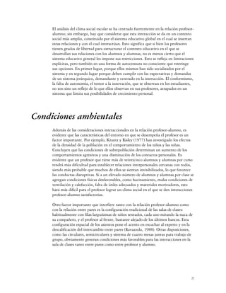 El análisis del clima social escolar se ha centrado fuertemente en la relación profesor-
     alumno; sin embargo, hay que considerar que esta interacción se da en un contexto
     social más amplio, constituido por el sistema educativo global en el cual se insertan
     estas relaciones y con el cual interactúan. Esto significa que si bien los profesores
     tienen grados de libertad para estructurar el contexto educativo en el que se
     desarrollan sus relaciones con los alumnos y alumnas, no es menos cierto que el
     sistema educativo general les impone sus restricciones. Esto se refleja en limitaciones
     explícitas, pero también en una forma de autocensura no consciente que restringe
     sus opciones. En primer lugar, porque ellos mismos han sido socializados por el
     sistema y en segundo lugar porque deben cumplir con las expectativas y demandas
     de un sistema jerárquico, demandante y centrado en la instrucción. El conformismo,
     la falta de autonomía, el temor a la innovación, que se observan en los estudiantes,
     no son sino un reflejo de lo que ellos observan en sus profesores, atrapados en un
     sistema que limita sus posibilidades de crecimiento personal.




Condiciones ambientales
     Además de las consideraciones interaccionales en la relación profesor-alumno, es
     evidente que las características del entorno en que se desempeña el profesor es un
     factor importante. Por ejemplo, Krantz y Risley (1977) han investigado los efectos
     de la densidad de la población en el comportamiento de los niños y las niñas.
     Concluyen que las condiciones de sobrepoblación determinan un aumento de los
     comportamientos agresivos y una disminución de los contactos personales. Es
     evidente que un profesor que tiene más de veinticinco alumnos y alumnas por curso
     tendrá más dificultad para establecer relaciones interpersonales cercanas con todos,
     siendo más probable que muchos de ellos se sientan invisibilizados, lo que favorece
     las conductas disruptivas. Si a un elevado número de alumnos y alumnas por clase se
     agregan condiciones físicas desfavorables, como hacinamiento, malas condiciones de
     ventilación y calefacción, falta de útiles adecuados y materiales motivadores, esto
     hará más difícil para el profesor lograr un clima social en el que se den interacciones
     profesor-alumno satisfactorias.

     Otro factor importante que interfiere tanto con la relación profesor-alumno como
     con la relación entre pares es la configuración tradicional de las salas de clases:
     habitualmente con filas larguísimas de niños sentados, cada uno mirando la nuca de
     su compañero, y el profesor al frente, bastante alejado de los últimos bancos. Esta
     configuración espacial de los asientos pone el acento en escuchar al experto y en la
     descalificación del intercambio entre pares (Ravazzola, 1988). Otras disposiciones,
     como las circulares, semicirculares y sistema de cuatro mesas juntas para trabajo de
     grupo, obviamente generan condiciones más favorables para las interacciones en la
     sala de clases tanto entre pares como entre profesor y alumno.




                                                                                           21
 