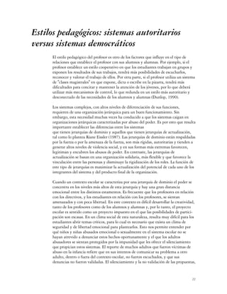 Estilos pedagógicos: sistemas autoritarios
versus sistemas democráticos
     El estilo pedagógico del profesor es otro de los factores que influye en el tipo de
     relaciones que establece el profesor con sus alumnos y alumnas. Por ejemplo, si el
     profesor establece un estilo cooperativo en que los estudiantes trabajan en grupos y
     exponen los resultados de sus trabajos, tendrá más posibilidades de escucharlos,
     reconocer y valorar el trabajo de ellos. Por otra parte, si el profesor utiliza un sistema
     de "clases magistrales" en que expone, dicta o escribe en la pizarra, tendrá más
     dificultades para concitar y mantener la atención de los jóvenes, por lo que deberá
     utilizar más mecanismos de control, lo que redunda en un estilo más autoritario y
     desconectado de las necesidades de los alumnos y alumnas (Dunlop, 1990).

     Los sistemas complejos, con altos niveles de diferenciación de sus funciones,
     requieren de una organización jerárquica para un buen funcionamiento. Sin
     embargo, esta necesidad muchas veces ha conducido a que los sistemas caigan en
     organizaciones jerárquicas caracterizadas por abuso del poder. Es por esto que resulta
     importante establecer las diferencias entre los sistemas
     que tienen jerarquías de dominio y aquellos que tienen jerarquías de actualización,
     tal como lo plantea Riane Eissler (1987). Las jerarquías de dominio están respaldadas
     por la fuerza o por la amenaza de la fuerza, son más rígidas, autoritarias y tienden a
     generar altos niveles de violencia social, y en sus formas más extremas favorecen,
     legitiman y encubren los abusos de poder. En contraste, las jerarquías de
     actualización se basan en una organización solidaria, más flexible y que favorece la
     vinculación entre las personas y disminuye la rigidización de los roles. La función de
     este tipo de jerarquías es maximizar la actualización del potencial de cada uno de los
     integrantes del sistema y del producto final de la organización.

     Cuando un contexto escolar se caracteriza por una jerarquía de dominio el poder se
     concentra en los niveles más altos de esta jerarquía y hay una gran distancia
     emocional entre los distintos estamentos. Es frecuente que los profesores en relación
     con los directivos, y los estudiantes en relación con los profesores, se sientan
     amenazados y con poca libertad. En este contexto es difícil desarrollar la creatividad,
     tanto de los profesores como de los alumnos y alumnas y, por lo tanto, el proyecto
     escolar es sentido como un proyecto impuesto en el que las posibilidades de partici-
     pación son escasas. En un clima social de esta naturaleza, resulta muy difícil para los
     estudiantes abrir temas críticos, para lo cual es necesario que exista un clima de
     seguridad y de libertad emocional para plantearlos. Esto nos permite entender por
     qué niños y niñas abusados emocional o sexualmente en el sistema escolar no se
     hayan atrevido a denunciar estos hechos oportunamente y el que los adultos
     abusadores se sientan protegidos por la impunidad que les ofrece el silenciamiento
     que propician estos sistemas. El reporte de muchos adultos que fueron víctimas de
     abuso en la infancia refiere que en sus intentos de comunicar su problema a otro
     adulto, dentro o fuera del contexto escolar, no fueron escuchados, y que sus
     denuncias no fueron validadas. El silenciamiento y la no validación de las propuestas,


                                                                                             22
 