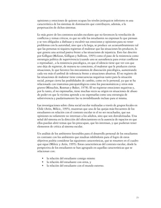 opiniones y emociones de quienes ocupan los niveles jerárquicos inferiores es una
característica de los sistemas de dominación que contribuyen, además, a la
perpetuación de dichos sistemas.

Lo más grave de los contextos sociales escolares que no favorecen la ventilación de
conflictos y temas críticos, es que no sólo los estudiantes no expresan lo que piensan
y se ven obligados a disfrazar y encubrir sus emociones y opiniones para no tener
problemas con la autoridad, sino que a la larga, se produce un acostumbramiento tal
que las personas ni siquiera registran el malestar que las situaciones les producen, lo
que genera una actitud pasiva frente a las situaciones de injusticia. Esto fue descrito
por Gilligan (McLean, Gilligan y Sullivan, 1995) como el paso de la resistencia como
estrategia política de supervivencia (cuando uno se autosilencia para evitar conflictos
o represalias) , a la resistencia psicológica, en que el silencio tiene que ver con que
uno deja de registrar, de manera no consciente, el malestar que le producen ciertas
situaciones, lo que favorece los mecanismos de disociación psicológica, aumentando
cada vez más el umbral de tolerancia frente a situaciones abusivas. El no registro de
las situaciones de malestar tiene consecuencias negativas tanto para la situación
social, porque cierra las posibilidades de cambio, como en lo personal, ya que se ha
relacionado con trastornos psicopatológicos como los psicosomáticos y otros más
graves (Minuchin, Rosman y Baker, 1978). El no registrar emociones negativas y,
por lo tanto, el no expresarlas, tiene muchas veces su origen en situaciones de abuso
de poder en que la víctima aprende a no expresarlas como una estrategia de
sobrevivencia y paulatinamente las va invisibilizando incluso para sí misma.

Las investigaciones sobre clima social escolar realizadas a través de grupos focales en
Chile (Arón, Milicic, 1995), muestran que una de las quejas más frecuentes de los
estudiantes en relación con el contexto escolar es el no ser escuchados, que sus
opiniones no solamente no interesan a los adultos, sino que son desvalorizadas. Una
señal del sistema en la dirección del silenciamiento es la ausencia de espacios en que
ellos puedan abrir temas que les preocupan, que les interesan, y que pudieran tener
elementos de crítica al sistema escolar.

Un análisis de los ambientes favorables para el desarrollo personal de los estudiantes
en contraste con los ambientes que resultan inhibidores para el logro de estos
objetivos podría considerar las siguientes características, que se resumen en el cuadro
que sigue (Milicic y Arón, 1995). Estas características del contexto escolar, desde la
perspectiva de los estudiantes se han agrupado en aquellas características que se
relacionan con:

    C   la relación del estudiante consigo mismo
    C   la relación del estudiante con otros, y
    C   la relación del estudiante con el mundo externo.




                                                                                      23
 