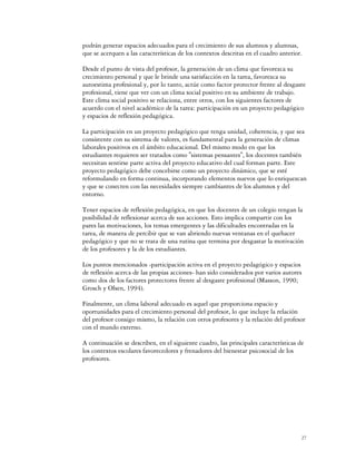 podrán generar espacios adecuados para el crecimiento de sus alumnos y alumnas,
que se acerquen a las características de los contextos descritas en el cuadro anterior.

Desde el punto de vista del profesor, la generación de un clima que favorezca su
crecimiento personal y que le brinde una satisfacción en la tarea, favorezca su
autoestima profesional y, por lo tanto, actúe como factor protector frente al desgaste
profesional, tiene que ver con un clima social positivo en su ambiente de trabajo.
Este clima social positivo se relaciona, entre otros, con los siguientes factores de
acuerdo con el nivel académico de la tarea: participación en un proyecto pedagógico
y espacios de reflexión pedagógica.

La participación en un proyecto pedagógico que tenga unidad, coherencia, y que sea
consistente con su sistema de valores, es fundamental para la generación de climas
laborales positivos en el ámbito educacional. Del mismo modo en que los
estudiantes requieren ser tratados como "sistemas pensantes", los docentes también
necesitan sentirse parte activa del proyecto educativo del cual forman parte. Este
proyecto pedagógico debe concebirse como un proyecto dinámico, que se esté
reformulando en forma continua, incorporando elementos nuevos que lo enriquezcan
y que se conecten con las necesidades siempre cambiantes de los alumnos y del
entorno.

Tener espacios de reflexión pedagógica, en que los docentes de un colegio tengan la
posibilidad de reflexionar acerca de sus acciones. Esto implica compartir con los
pares las motivaciones, los temas emergentes y las dificultades encontradas en la
tarea, de manera de percibir que se van abriendo nuevas ventanas en el quehacer
pedagógico y que no se trata de una rutina que termina por desgastar la motivación
de los profesores y la de los estudiantes.

Los puntos mencionados -participación activa en el proyecto pedagógico y espacios
de reflexión acerca de las propias acciones- han sido considerados por varios autores
como dos de los factores protectores frente al desgaste profesional (Masson, 1990;
Grosch y Olsen, 1994).

Finalmente, un clima laboral adecuado es aquel que proporciona espacio y
oportunidades para el crecimiento personal del profesor, lo que incluye la relación
del profesor consigo mismo, la relación con otros profesores y la relación del profesor
con el mundo externo.

A continuación se describen, en el siguiente cuadro, las principales características de
los contextos escolares favorecedores y frenadores del bienestar psicosocial de los
profesores.




                                                                                      27
 