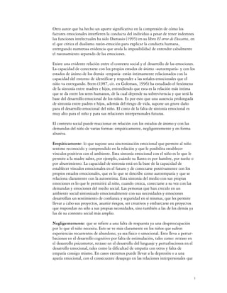 Otro autor que ha hecho un aporte significativo en la compresión de cómo los
factores emocionales interfieren la conducta del individuo a pesar de tener indemnes
las funciones intelectuales ha sido Damasio (1995) en su libro El error de Descartes, en
el que critica el dualismo razón-emoción para explicar la conducta humana,
entregando numerosa evidencia que avala la imposibilidad de entender cabalmente
el razonamiento separado de las emociones.

Existe una evidente relación entre el contexto social y el desarrollo de las emociones.
La capacidad de conectarse con los propios estados de ánimo -autoempatía- y con los
estados de ánimo de los demás -empatía- están íntimamente relacionados con la
capacidad del entorno de identificar y responder a las señales emocionales que el
niño va entregando. Stern (1987, cit. en Goleman, 1996) ha estudiado el fenómeno
de la sintonía entre madres e hijos, entendiendo que esta es la relación más íntima
que se da entre los seres humanos, de la cual depende su sobrevivencia y que será la
base del desarrollo emocional de los niños. Es por esto que una ausencia prolongada
de sintonía entre padres e hijos, además del riesgo de vida, supone un grave daño
para el desarrollo emocional del niño. El costo de la falta de sintonía emocional es
muy alto para el niño y para sus relaciones interpersonales futuras.

El contexto social puede reaccionar en relación con los estados de ánimo y con las
demandas del niño de varias formas: empáticamente, negligentemente y en forma
abusiva.

Empáticamente: lo que supone una sincronización emocional que permite al niño
sentirse reconocido y comprendido en la relación y que le posibilita establecer
vínculos positivos con el ambiente. Esta sintonía emocional con el niño es lo que le
permite a la madre saber, por ejemplo, cuándo su llanto es por hambre, por sueño o
por aburrimiento. La capacidad de sintonía está en la base de la capacidad de
establecer vínculos emocionales en el futuro y de conectarse positivamente con los
propios estados emocionales, que es lo que se describe como autoempatía y que se
relaciona claramente con la autoestima. Esta sintonía del medio con sus propias
emociones es lo que le permitirá al niño, cuando crezca, conectarse a su vez con las
demandas y emociones del medio social. Las personas que han crecido en un
ambiente social sintonizado emocionalmente con sus necesidades y emociones
desarrollan un sentimiento de confianza y seguridad en sí mismas, que les permite
llevar a cabo sus proyectos, asumir riesgos, ser creativos y embarcarse en proyectos
que respondan no sólo a sus propias necesidades, sino también a las de los demás ya
las de su contexto social más amplio.

Negligentemente: que se refiere a una falta de respuesta ya una despreocupación
por lo que el niño necesita. Esto se ve más claramente en los niños que sufren
experiencias recurrentes de abandono, ya sea físico o emocional. Esto lleva a pertur-
baciones en el desarrollo cognitivo por falta de estimulación, tales como: retraso en
el desarrollo psicomotor, retraso en el desarrollo del lenguaje y perturbaciones en el
desarrollo emocional, tales como la dificultad de empatía con otros y falta de
empatía consigo mismo. En casos extremos puede llevar a la depresión o a una
apatía emocional, con el consecuente desapego en las relaciones interpersonales que



                                                                                         3
 