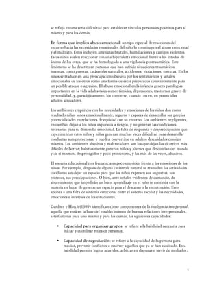 se refleja en una seria dificultad para establecer vínculos personales positivos para sí
mismo y para los demás.

En forma que implica abuso emocional: un tipo especial de reacciones del
entorno hacia las necesidades emocionales del niño lo constituyen el abuso emocional
y el maltrato. Estos incluyen amenazas brutales, humillaciones y castigos violentos.
Estos niños suelen reaccionar con una hiperalerta emocional frente a los estados de
ánimo de los otros, que se ha homologado a una vigilancia postraumática. Este
fenómeno se ha descrito en personas que han sufrido situaciones traumáticas
intensas, como guerras, catástrofes naturales, accidentes, violaciones, torturas. En los
niños se traduce en una preocupación obsesiva por los sentimientos y señales
emocionales de los otros como una forma de estar preparados constantemente para
un posible ataque o agresión. El abuso emocional en la infancia genera patologías
importantes en la vida adulta tales como: timidez, depresiones, trastornos graves de
personalidad, y, paradójicamente, los convierte, cuando crecen, en potenciales
adultos abusadores.

Los ambientes empáticos con las necesidades y emociones de los niños dan como
resultado niños sanos emocionalmente, seguros y capaces de desarrollar sus propias
potencialidades en relaciones de equidad con su entorno. Los ambientes negligentes,
en cambio, dejan a los niños expuestos a riesgos, y no generan las condiciones
necesarias para su desarrollo emocional. La falta de respuesta y despreocupación que
experimentan estos niños y niñas generan muchas veces dificultad para desarrollar
conductas autoprotectoras, y pueden convertirse en adultos descuidados consigo
mismos. Los ambientes abusivos y maltratadores son los que dejan las cicatrices más
difíciles de borrar; habitualmente generan niños y jóvenes que desconfían del mundo
y de sí mismos, desprotegidos y poco protectores, y las más de las veces, abusivos.

El sistema educacional con frecuencia es poco empático frente a las emociones de los
niños. Por ejemplo, después de alguna catástrofe natural se reanudan las actividades
cotidianas sin dejar un espacio para que los niños expresen sus angustias, sus
tristezas, sus preocupaciones. O bien, ante señales evidentes de cansancio, de
aburrimiento, que impedirán un buen aprendizaje en el niño se continúa con la
materia en lugar de generar un espacio para el descanso o la entretención. Esto
apunta a una falta de sintonía emocional entre el sistema escolar y las necesidades,
emociones e intereses de los estudiantes.

Gardner y Hatch (1989) identifican como componentes de la inteligencia interpersonal,
aquella que está en la base del establecimiento de buenas relaciones interpersonales,
satisfactorias para uno mismo y para los demás, las siguientes capacidades:

    C   Capacidad para organizar grupos: se refiere a la habilidad necesaria para
        iniciar y coordinar redes de personas;

    C   Capacidad de negociación: se refiere a la capacidad de la persona para
        mediar, prevenir conflictos o resolver aquellos que ya se han suscitado. Esta
        habilidad permite lograr acuerdos, arbitrar en disputas o servir de mediador;



                                                                                           4
 