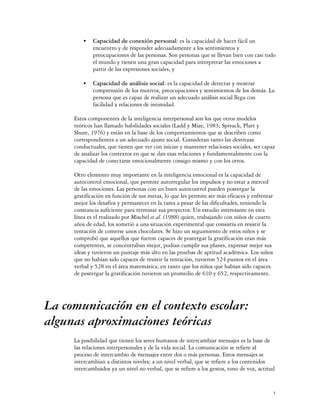 C   Capacidad de conexión personal: es la capacidad de hacer fácil un
             encuentro y de responder adecuadamente a los sentimientos y
             preocupaciones de las personas. Son personas que se llevan bien con casi todo
             el mundo y tienen una gran capacidad para interpretar las emociones a
             partir de las expresiones sociales, y

         C   Capacidad de análisis social: es la capacidad de detectar y mostrar
             comprensión de los motivos, preocupaciones y sentimientos de los demás. La
             persona que es capaz de realizar un adecuado análisis social llega con
             facilidad a relaciones de intimidad.

     Estos componentes de la inteligencia interpersonal son los que otros modelos
     teóricos han llamado habilidades sociales (Ladd y Mize, 1983; Spivack, Platt y
     Shure, 1976) y están en la base de los comportamientos que se describen como
     correspondientes a un adecuado ajuste social. Consideran tanto las destrezas
     conductuales, que tienen que ver con iniciar y mantener relaciones sociales, ser capaz
     de analizar los contextos en que se dan esas relaciones y fundamentalmente con la
     capacidad de conectarse emocionalmente consigo mismo y con los otros.

     Otro elemento muy importante en la inteligencia emocional es la capacidad de
     autocontrol emocional, que permite autorregular los impulsos y no estar a merced
     de las emociones. Las personas con un buen autocontrol pueden postergar la
     gratificación en función de sus metas, lo que les permite ser más eficaces y enfrentar
     mejor los desafíos y permanecer en la tarea a pesar de las dificultades, teniendo la
     constancia suficiente para terminar sus proyectos. Un estudio interesante en esta
     línea es el realizado por Mischel et al. (1988) quien, trabajando con niños de cuatro
     años de edad, los sometió a una situación experimental que consistía en resistir la
     tentación de comerse unos chocolates. Se hizo un seguimiento de estos niños y se
     comprobó que aquellos que fueron capaces de postergar la gratificación eran más
     competentes, se concentraban mejor, podían cumplir sus planes, expresar mejor sus
     ideas y tuvieron un puntaje más alto en las pruebas de aptitud académica. Los niños
     que no habían sido capaces de resistir la tentación, tuvieron 524 puntos en el área
     verbal y 528 en el área matemática, en tanto que los niños que habían sido capaces
     de postergar la gratificación tuvieron un promedio de 610 y 652, respectivamente.




La comunicación en el contexto escolar:
algunas aproximaciones teóricas
     La posibilidad que tienen los seres humanos de intercambiar mensajes es la base de
     las relaciones interpersonales y de la vida social. La comunicación se refiere al
     proceso de intercambio de mensajes entre dos o más personas. Estos mensajes se
     intercambian a distintos niveles: a un nivel verbal, que se refiere a los contenidos
     intercambiados ya un nivel no verbal, que se refiere a los gestos, tono de voz, actitud


                                                                                              5
 