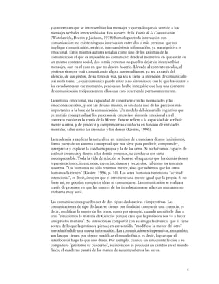 y contexto en que se intercambian los mensajes y que es lo que da sentido a los
mensajes verbales intercambiados. Los autores de la Teoría de la Comunicación
(Watzlawick, Beavin y Jackson, 1978) homologan toda interacción con
comunicación: no existe ninguna interacción entre dos o más personas que no
implique comunicación, es decir, intercambio de información, ya sea cognitiva o
emocional. Estos mismos autores señalan como uno de los axiomas de la
comunicación el que es imposible no comunicar: desde el momento en que están en
un mismo contexto social, dos o más personas no pueden dejar de intercambiar
mensajes, aun en el caso en que no deseen hacerlo. Llevado al contexto escolar, el
profesor siempre está comunicando algo a sus estudiantes, ya sea a través del
silencio, de sus gestos, de su tono de voz, ya sea si tiene la intención de comunicarlo
o si no la tiene. Lo que comunica puede estar o no sintonizado con lo que les ocurre a
los estudiantes en ese momento, pero es un hecho innegable que hay una corriente
de comunicación recíproca entre ellos que está ocurriendo permanentemente.

La sintonía emocional, esa capacidad de conectarse con las necesidades y las
emociones de otros, y con las de uno mismo, es sin duda uno de los procesos más
importantes a la base de la comunicación. Un modelo del desarrollo cognitivo que
permitiría conceptualizar los procesos de empatía o sintonía emocional en el
contexto escolar es la teoría de la Mente. Esta se refiere a la capacidad de atribuir
mente a otros, y de predecir y comprender su conducta en función de entidades
mentales, tales como las creencias y los deseos (Rivière, 1996).

La tendencia a explicar la naturaleza en términos de creencias y deseos (animismo),
forma parte de un sistema conceptual que nos sirve para predecir, comprender,
interpretar y explicar la conducta propia y la de los otros. Si no fuéramos capaces de
atribuir creencias y deseos a las demás personas, su conducta nos sería
incomprensible. Toda la vida de relación se basa en el supuesto que los demás tienen
representaciones, intenciones, creencias, deseos y recuerdos, tal como los tenemos
nosotros. "Los humanos no sólo tenemos mente, sino que sabemos que los otros
humanos la tienen" (Rivière, 1996, p. 10). Los seres humanos tienen una "actitud
intencional", es decir, intuyen que el otro tiene una mente igual que la propia. Si no
fuese así, no podrían compartir ideas ni comunicarse. La comunicación se realiza a
través de procesos en que las mentes de los interlocutores se adaptan mutuamente
en forma muy sutil.

Las comunicaciones pueden ser de dos tipos: declarativas e imperativas. Las
comunicaciones de tipo declarativo tienen por finalidad compartir una creencia, es
decir, modificar la mente de los otros, como por ejemplo, cuando un niño le dice a
otro "estudiemos la materia de Ciencias porque creo que la profesora nos va a hacer
una prueba mañana". Su intención es compartir con su amigo la creencia que él tiene
acerca de lo que la profesora piensa; en ese sentido, "modificar la mente del otro"
introduciéndole una nueva información. Las comunicaciones imperativas, en cambio,
son las que tienen por objeto modificar el mundo físico, es decir, lograr que el
interlocutor haga lo que uno desea. Por ejemplo, cuando un estudiante le dice a su
compañero "préstame tu cuaderno", su intención es producir un cambio en el mundo
físico, el cuaderno pasará de las manos de su compañero a las suyas.



                                                                                        6
 