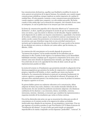 Las comunicaciones declarativas, aquellas cuya finalidad es modificar la mente de
otros, parecen ser privativas de la especie humana. Los animales, aun cuando tengan
comunicaciones simbólicas, siempre implican un núcleo imperativo de cambiar la
realidad física. El niño pequeño comienza a tener comunicaciones protodeclarativas
cuando empieza a señalar para compartir y no sólo señalar para pedir. De hecho
cuando el niño señala algo con la intención de compartir, está tratando al otro como
un intérprete, lo cual no podría hacer si no intuyera que tiene una mente.

La forma de comunicación específica de la educación debería ser la "comunicación
declarativa", es decir, aquella que presupone la noción de que los estudiantes son
seres con mente, y que esta mente es distinta a la del educador. Supone también la
sutil adaptación de un adulto con mayores conocimientos y capacidades a las mentes
de los niños o adultos menos capaces. La actividad de construir conocimientos en el
ámbito escolar consiste frecuentemente en la interacción de mentes desiguales. En
ese proceso, para que el profesor tenga éxito en esta actividad constructiva es
necesario que la representación que tiene el profesor de lo que sucede en las mentes
de sus alumnos sea correcta, en relación con cuánto saben, qué les interesa, etc.
(Rivière, 1996).

La construcción del conocimiento en la escuela depende de procesos de
"reconstrucción recíproca" de los estados mentales de los individuos que se
relacionan en ella. Cuando el niño ingresa a la enseñanza básica ya ha desarrollado
habilidades mentales complejas que le aseguran la comprensión de los otros y de sí
mismos como seres dotados de representaciones mentales, que dirigen la conducta.
Una señal clara de esto es la capacidad de los niños de darse cuenta de que las
representaciones pueden ser falsas.

La teoría de la mente es el fundamento que permitiría entender la adquisición de las
destrezas pragmáticas que permiten los modos de cooperación y comunicación más
propios y específicos del hombre, es decir, aquellos que tienen una función
declarativa. La comunicación declarativa se guía por un principio fundamental, de
carácter cognitivo y pragmático, que es el principio de relevancia. El principio de la
relevancia lleva sistemáticamente a los interlocutores a tratar de producir el máximo
de impacto cognitivo en el otro.

Si quienes hablan quieren ser realmente relevantes en la comunicación, deben
adaptarse de forma muy sutil y dinámica a los estados mentales inferidos de los
interlocutores. En este sentido los profesores necesitarían adaptarse a las dinámicas
cambiantes de los alumnos: a sus emociones, deseos, necesidades, creencias,
intenciones, intereses. Asimismo, es necesario que consideren las representaciones y
esquemas mentales de los estudiantes que varían en forma continua.

Uno de los obstáculos más serios con que se encuentran los niños para acceder al
conocimiento en el contexto escolar es la exigencia de realizar actividades
intelectuales muy alejadas de sus intereses, de sus propósitos e intenciones. Una vez
que ingresan a la escuela se produce lo que Von Foerster (1972) llama el proceso de
"trivialización del alumno", en que al niño que partió siendo un organismo
impredecible se le enseña a responder con las respuestas "predecibles", "correctas". Si


                                                                                        7
 