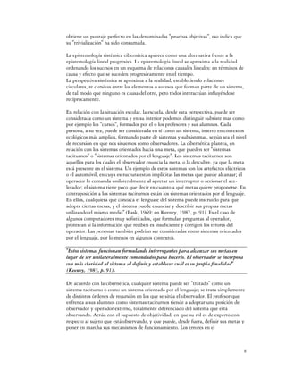 obtiene un puntaje perfecto en las denominadas "pruebas objetivas", eso indica que
su "trivialización" ha sido consumada.

La epistemología sistémica cibernética aparece como una alternativa frente a la
epistemología lineal progresiva. La epistemología lineal se aproxima a la realidad
ordenando los sucesos en un esquema de relaciones causales lineales: en términos de
causa y efecto que se suceden progresivamente en el tiempo.
La perspectiva sistémica se aproxima a la realidad, estableciendo relaciones
circulares, re cursivas entre los elementos o sucesos que forman parte de un sistema,
de tal modo que ninguno es causa del otro, pero todos interactúan influyéndose
recíprocamente.

En relación con la situación escolar, la escuela, desde esta perspectiva, puede ser
considerada como un sistema y en su interior podemos distinguir subsiste mas como
por ejemplo los "cursos", formados por el o los profesores y sus alumnos. Cada
persona, a su vez, puede ser considerada en sí como un sistema, inserto en contextos
ecológicos más amplios, formando parte de sistemas y subsistemas, según sea el nivel
de recursión en que nos situemos como observadores. La cibernética plantea, en
relación con los sistemas orientados hacia una meta, que pueden ser "sistemas
taciturnos" o "sistemas orientados por el lenguaje". Los sistemas taciturnos son
aquellos para los cuales el observador enuncia la meta, o la descubre, ya que la meta
está presente en el sistema. Un ejemplo de estos sistemas son los artefactos eléctricos
o el automóvil, en cuya estructura están implícitas las metas que puede alcanzar; el
operador lo comanda unilateralmente al apretar un interruptor o accionar el ace-
lerador; el sistema tiene poco que decir en cuanto a qué metas quiere proponerse. En
contraposición a los sistemas taciturnos están los sistemas orientados por el lenguaje.
En ellos, cualquiera que conozca el lenguaje del sistema puede instruirlo para que
adopte ciertas metas, y el sistema puede enunciar y describir sus propias metas
utilizando el mismo medio" (Pask, 1969; en Keeney, 1987, p. 91). Es el caso de
algunos computadores muy sofisticados, que formulan preguntas al operador,
protestan si la información que reciben es insuficiente y corrigen los errores del
operador. Las personas también podrían ser consideradas como sistemas orientados
por el lenguaje, por lo menos en algunos contextos.

"Estos sistemas funcionan formulando interrogantes para alcanzar sus metas en
lugar de ser unilateralmente comandados para hacerlo. El observador se incorpora
con más claridad al sistema al definir y establecer cuál es su propia finalidad"
(Keeney, 1983, p. 91).

De acuerdo con la cibernética, cualquier sistema puede ser "tratado" como un
sistema taciturno o como un sistema orientado por el lenguaje; se trata simplemente
de distintos órdenes de recursión en los que se sitúa el observador. El profesor que
enfrenta a sus alumnos como sistemas taciturnos tiende a adoptar una posición de
observador y operador externo, totalmente diferenciado del sistema que está
observando. Actúa con el supuesto de objetividad, en que su rol es de experto con
respecto al sujeto que está observando, y que puede, desde fuera, definir sus metas y
poner en marcha sus mecanismos de funcionamiento. Los errores en el



                                                                                        8
 