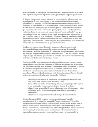 "funcionamiento" se atribuyen a "fallas en el sistema", y eventualmente se recurre a
otros expertos que puedan "repararlos" como, por ejemplo, los psicólogos escolares.

El alumno tratado como sistema taciturno se comporta como tal, adoptando una
actitud pasiva, de poco compromiso, ya que no tiene nada que decir (no está
orientado por el lenguaje) en relación con su proceso de enseñanza-aprendizaje, y
finalmente es "trivializado" en la terminología de Von Foerster (1972). Este proceso
de "trivialización " se refiere a que el alumno aprende a responder exactamente lo
que el profesor o el sistema educacional quiere, aprendiendo a ser absolutamente
predecible. Como lo han observado muchos alumnos "semitrivializados", hay que
responder no lo que uno piensa, o lo que podría ser una respuesta correcta, sino lo
que el profesor quiere, y en la forma que a él le gusta. Es decir, los alumnos, desde
otro nivel de recursión, están recibiendo información acerca de cómo agradar a sus
superiores y cómo adaptarse a sistemas rígidos, lo que en todo caso es un aprendizaje
interesante, dado el sistema social en que estamos insertos.

Von Foerster propone como alternativa un sistema educativo que formule
"preguntas legítimas", que son aquellas cuyas respuestas son desconocidas.
(Recordemos a Mafalda, el personaje de Quino, que luego de su primer mes de clases
descubre que "la profesora no pregunta porque no sabe..."). En este contexto pueden
surgir diálogos interesantes que conecten al educador y al alumno recurrentemente y
contribuyan a "destrivializar" el contexto escolar.

En términos de los procesos de comunicación, muchos contextos escolares tratan a
sus estudiantes como sistemas taciturnos, o, dicho de otra manera, no se sintonizan
con sus alumnos porque no se manifiesta como una necesidad del sistema. El proceso
de comunicación aparece desconectado de los intereses y necesidades de los
estudiantes, y establece una distancia emocional en el proceso de enseñanza-
aprendizaje. Algunos indicadores de este estilo de escolaridad, que ha sido llamado
modelo reproductivista de educación (Ravazzola, 1988) son:

    C   la configuración espacial de los asientos, que no permite la comunicación
        cara a cara entre los estudiantes durante la clase;
    C   la descalificación de los intercambios paritarios, que se relegan a los recreos,
        y son sancionados cuando ocurren durante el curso de la clase;
    C   el ejercicio de la autoridad desde un rol que sanciona, sobreprotege y evalúa,
        reforzando la idea de un alumno pasivo que debe ser informado y
        examinado;
    C   el ejercicio de la responsabilidad queda a cargo de las autoridades.

Cristina Ravazzola (1988) propone, en contraposición a este "modelo
reproductivista" de la educación, un modelo "productivo-creativo". El modelo
reproductivista enfatiza el educar, evaluar según la norma, relatar, repetir, retar o
aprobar, con acento en las evaluaciones habilitantes o inhabilitantes y se alarma
frente a los conflictos y las contradicciones. El modelo productivo-creativo enfatiza la
independencia, la autonomía, acepta las diferencias, valora la exploración, la
capacidad de decisión, valora el pensar en el bien propio y el autocuidado, la



                                                                                       9
 