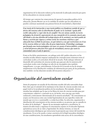 organizativas de la educación todavía no ha merecido la adecuada atención por parte
     de los educadores en ciencias sociales.26

     Al tiempo que comenta las consecuencias de ignorar la naturaleza política de la
     educación, Jerome Bruner cae en la candidez de señalar que los educadores no
     pueden continuar asumiendo una postura ficticia de neutralidad y objetividad.

     Una teoría de la instrucción es una teoría política en el poderoso sentido de que se
     deriva del consenso sobre la distribución de poder en la sociedad; ¿quién debe
     recibir educación? y ¿qué roles ha de cumplir? En este mismo sentido, la teoría
     pedagógica ha de partir seguramente de una concepción de la economía, puesto que,
     allí donde se da una división del trabajo dentro de la sociedad y un intercambio de
     bienes y servicios por riqueza y estima social, las cuestiones relativas a qué
     educación han recibido las personas, en qué número y con qué restricciones en el uso
     de los recursos deben ser todas ellas de gran importancia. El psicólogo o pedagogo
     que formula una teoría pedagógica sin tener en cuenta el marco político, económico
     y social del proceso educativo hace gala de trivialidad y merece que tanto la
     comunidad como el aula lo ignoren.27

     Como se ha dicho anteriormente, un enfoque serio del cambio educativo en los
     estudios sociales debería empezar analizando las contradicciones existentes entre el
     currículum oculto y el currículum oficial de la escuela. Todo enfoque referente al
     desarrollo del currículum de ciencias sociales que pase por alto la existencia del
     currículum oculto corre el peligro no sólo de ser incompleto sino también
     insignificante. y es que, esencialmente, la función de la escuela no ha de situarse
     simplemente en la distribución cotidiana de información por parte de los profesores,
     sino también «en las relaciones sociales del encuentro educativo».28



Organización del currículum escolar
     Antes de proponer un estudio de las relaciones sociales del aula convendría dejar
     bien claro que el contenido de la enseñanza en las clases de ciencias sociales tiene un
     papel vital en la socialización política de los estudiantes. Por ejemplo, diversos
     estudios han señalado que lo que en los libros de texto de ciencias sociales pasa por
     conocimiento «objetivo» a menudo no es, de hecho, otra cosa que una visión
     unilateral y teóricamente distorsionada de la materia estudiada.29 El conocimiento se
     acepta con frecuencia como una verdad legitimadora de una específica visión del
     mundo que en sí es o cuestionable o a todas luces falsa. La selección, organización y
     distribución del conocimiento en las ciencias sociales es un proceso que se camufla en
     la esfera de la ideología.30 Aparte de sus mensajes explícitos y encubiertos, la
     manera de seleccionar y organizar el conocimiento supone en el educador hipótesis
     apriorísticas acerca de su valor y legitimidad. En último término, se trata de
     consideraciones ideológicas que estructuran la percepción que tienen del mundo los
     estudiantes. Si no se les ayuda a tomar conciencia de la frágil naturaleza ideológica
     de esas consideraciones, los estudiantes aprenderán más acerca de la concordancia


                                                                                          10
 