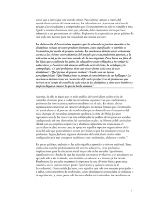 social que a investigar con sentido crítico. Para abrirse camino a través del
«currículum oculto» del conocimiento, los educadores en ciencias sociales han de
ayudar a los estudiantes a comprender que el conocimiento no sólo es variable y está
ligado a intereses humanos, sino que, además, debe examinarse en lo que hace
referencia a sus pretensiones de validez. Popkewitz ha expresado en pocas palabras lo
que todo esto supone para los educadores en ciencias sociales:

La elaboración del currículum requiere que los educadores presten atención a las
disciplinas sociales en tanto producto humano, cuyos significados -o sentidos se
transmiten por medio de procesos sociales. La enseñanza debería estar seriamente
atenta a las visiones contradictorias del mundo que estas profesiones generan, a la
ubicación social ya los contextos sociales de la investigación. Para hacer un plan de
las ideas que estudiarán los niños, los educadores están obligados a investigar la
naturaleza y el carácter del discurso utilizado en la historia, la sociología y la
antropología. ¿A qué problemas tiene que hacer frente cada una de esas
disciplinas? ¿Qué formas de pensar existen? ¿Cuáles son sus tareas
paradigmáticas? ¿Qué limitaciones se ponen al conocimiento de sus hallazgos? La
enseñanza debería tener en cuenta las diferentes perspectivas de fenómenos que
entran en el campo de estudio de cada una de las disciplinas y cómo estos hombres y
mujeres llegan a conocer lo que de hecho conocen.31


Además, de ello se sigue que en todo análisis del currículum oculto se ha de
conceder el mismo peso a todas las estructuras organizativas que condicionan y
gobiernan las interacciones profesor-estudiante en el aula. En efecto, dichas
organizaciones muestran un carácter ideológico no menos forzoso que el contenido
del currículum en el proceso de socialización que se desarrolla en el encuentro del
aula. Aunque de naturaleza netamente apolítica, la obra de Philip Jackson
representa una de las tentativas más sofisticadas de análisis de los procesos sociales,
configurando así otra dimensión del currículum oculto. A diferencia del currículum
oficial, con sus objetivos cognitivos y afectivos explícitamente enunciados, el
currículum oculto, en este caso, se apoya en aquellos aspectos organizativos de la
vida del aula que generalmente no son percibidos ni por los estudiantes ni por los
profesores. Según Jackson, algunos elementos del currículum oculto están
configurados por tres conceptos analíticos clave: multitudes, alabanza y poder.32

En pocas palabras, trabajar en las aulas significa aprender a vivir en multitud. Esto,
unido a los valores predominantes del sistema educativo, tiene profundas
implicaciones para la educación social impartida en las escuelas. Igualmente
significativo es el hecho de que las escuelas son marcos evolutivos, y el estudiante no
aprende sólo a ser evaluado, sino también a evaluarse a sí mismo ya los demás.
Finalmente, las escuelas muestran la impronta de una división básica, pero muy
concreta, entre quienes tienen poder {profesores) y quienes carecen de él
{estudiantes). Como señala Jackson, esto significa que «de tres maneras principales -
a saber, como miembros de multitudes, como destinatarios potenciales de alabanza o
desaprobación, y como peones de las autoridades institucionales- los estudiantes se




                                                                                      11
 