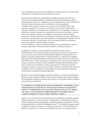 ven confrontados con aspectos de la realidad que, al menos durante su niñez, están
relativamente confinados a las horas pasadas en el aula».33

En términos más específicos, especialmente aquellos que ponen de relieve las
interacciones estudiante-profesor, el análisis de Jackson del currículum oculto es
particularmente instructivo. Aprender a vivir en multitud afecta a los estudiantes de
diversas e importantes maneras. Los estudiantes tienen que aprender
constantemente a esperar a utilizar sus recursos, con el resultado final de que
aprenden a posponer o a renunciar a sus deseos. A pesar de las continuas inte-
rrupciones del aula, los estudiantes han de aprender a estar tranquilos. Aunque los
estudiantes trabajan en grupo con otras personas, a las que tal vez llegan a conocer,
tienen que aprender a mantenerse aislados en medio de una multitud. Según
Jackson, la virtud por excelencia que asimilan los estudiantes en estas condiciones es
la paciencia {una paciencia que no está basada en el comedimiento razonado, sino en
la sumisión arbitraria a la autoridad). «En cierta medida, ellos (los estudiantes)
tienen que aprender también a sufrir en silencio.
En otras palabras, se espera de ellos que soporten con ecuanimidad los continuos
retrasos, negaciones e interrupciones de sus deseos y anhelos personales.»34

La alabanza y el poder en el aula guardan una estrecha relación mutua.
Ocasionalmente, los estudiantes pueden encontrarse en situación de evaluarse los
unos a los otros, pero la fuente incuestionable de alabanza y desaprobación es el
profesor. Aunque la dispensación de sanciones positivas y negativas es el símbolo
más aparente de poder del profesor, la importancia real de esta función radica en la
red de relaciones y valores sociales que se reproducen con el uso de esa autoridad. En
ninguna otra parte se revela con más claridad la naturaleza del currículum oculto
que en el sistema de evaluación. El efecto potencial de la evaluación se percibe
netamente cuando se reconoce que en el aula se enseñan y se evalúan tanto aspectos
académicos como no académicos, incluyéndose entre estos últimos la adaptación
institucional y cualidades personales específicas.

De hecho, se han realizado algunos estudios notables que confirman estas hipótesis.
Bowles y Gintis, después de haber revisado diversos estudios que relacionan rasgos
de personalidad, actitudes y atributos de conducta con los grados escolares, llegaron
a las siguientes conclusiones:

Se recompensa a los estudiantes por mostrarse disciplinados, subordinados, con un
comportamiento de orientación más intelectual que emocional, trabajando du-
ramente, con independencia de la motivación intrínseca para la tarea. Además,
estos rasgos se ven recompensados independientemente de cualquier efecto de
«conducta apropiada» en lo que a logros académicos se refiere.35

Aparte de esto, los autores citados señalan que los estudiantes que habían obtenido
calificaciones altas en civismo (es decir, en adecuación a la ordenación social de la
escuela), también poseían puntuaciones «significativamente por debajo de la media
en las medidas de creatividad y flexibilidad mental.36 Vista desde la perspectiva del
estudiante, la clase se convierte en un taller en miniatura, en el cual el tiempo, el
espacio, el contenido y la estructura están fijados por otros. Las recompensas son


                                                                                     12
 