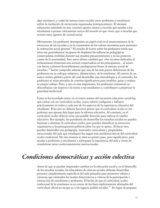 algo extrínseco, y todas las interacciones sociales entre profesores y estudiantes
     sufren la mediación de estructuras organizadas jerárquicamente. El mensaje
     subyacente asimilado en este contexto apunta menos a escuelas que ayudan a los
     estudiantes a pensar críticamente acerca del mundo en que viven, que a escuelas que
     actúan como agentes de control social.

     Obviamente, los profesores desempeñan un papel vital en el mantenimiento de la
     estructura de las escuelas y en la transmisión de los valores necesarios para mantener
     la ordenación social general.37 El estudio de Lortie sobre los profesores revela que
     éstos son generalmente incapaces de desplazar las influencias pedagógicas
     conservadoras recibidas durante sus estudios preuniversitarios y en los primeros
     cursos de la universidad. Este autor afirma también que «dos recursos dedicados al
     reclutamiento fomentan una actitud conservadora en los principiantes... al atraer
     con fuerza a jóvenes favorablemente predispuestos frente al sistema actual de
     escuelas».38 Lortie comprobó además que una de las más graves deficiencias de los
     profesores era su enfoque subjetivo, idiosincrático, de la enseñanza. Al carecer de un
     marco teórico global a partir del cual desarrollar una metodología y el contenido, los
     profesores se veían privados de criterios significativos para modelar, guiar y evaluar
     su propio trabajo. Pero, y esto es más importante, los profesores comunican su
     desconfianza con respecto a la teoría a sus estudiantes y contribuyen a perpetuar la
     pasividad intelectual.

     Como se ha recordado antes, en el centro mismo del encuentro educativo social hay
     que contar con un currículum oculto, cuyos valores configuran e influyen
     prácticamente en todos y cada uno de los aspectos de la experiencia educativa del
     estudiante. Pero esto no debería hacernos pensar que el currículum oculto es tan
     poderoso que apenas deja lugar para la reforma educativa. Al contrario, en el
     currículum oculto debería verse una posible dirección para enfocar el cambio
     educativo. Por ejemplo, los partidarios de desarrollar los estudios sociales no pueden
     limitarse a eliminar el currículum oculto, pero pueden identificar su estructura
     organizativa y los presupuestos políticos sobre los que se apoya. Al hacer esto,
     pueden desarrollar una pedagogía, materiales curriculares y propiedades
     estructurales del aula que erradiquen los rasgos más antidemocráticos del currículum
     oculto tradicional. De esta manera se dará un primer paso, pero significativo, para
     ayudar a profesores y estudiantes a sobrepasar la experiencia del aula y tratar de
     transformar estos condicionamientos institucionales.



Condiciones democráticas y acción colectiva
     Antes de que se puedan emprender cambios en la educación social y en el desarrollo
     de los estudios sociales, los educadores de ciencias sociales deberán desarrollar
     procesos completamente específicos del aula pensados para promover valores y
     creencias que estimulen los modos democráticos y críticos de la participación e
     interacción de estudiantes y profesores. El hecho de que el currículum oculto
     tradicional de la enseñanza va en contra de los fines explícitamente afirmados del
     currículum oficial no escapa ya a los sagaces análisis sociales.39 En lugar de preparar


                                                                                           13
 