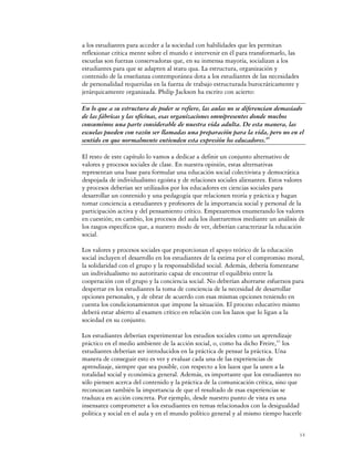 a los estudiantes para acceder a la sociedad con habilidades que les permitan
reflexionar crítica mente sobre el mundo e intervenir en él para transformarlo, las
escuelas son fuerzas conservadoras que, en su inmensa mayoría, socializan a los
estudiantes para que se adapten al statu qua. La estructura, organización y
contenido de la enseñanza contemporánea dota a los estudiantes de las necesidades
de personalidad requeridas en la fuerza de trabajo estructurada burocráticamente y
jerárquicamente organizada. Philip Jackson ha escrito con acierto:

En lo que a su estructura de poder se refiere, las aulas no se diferencian demasiado
de las fábricas y las oficinas, esas organizaciones omnipresentes donde muchos
consumimos una parte considerable de nuestra vida adulta. De esta manera, las
escuelas pueden con razón ser llamadas una preparación para la vida, pero no en el
sentido en que normalmente entienden esta expresión los educadores.40

El resto de este capítulo lo vamos a dedicar a definir un conjunto alternativo de
valores y procesos sociales de clase. En nuestra opinión, estas alternativas
representan una base para formular una educación social colectivista y democrática
despojada de individualismo egoísta y de relaciones sociales alienantes. Estos valores
y procesos deberían ser utilizados por los educadores en ciencias sociales para
desarrollar un contenido y una pedagogía que relacionen teoría y práctica y hagan
tomar conciencia a estudiantes y profesores de la importancia social y personal de la
participación activa y del pensamiento crítico. Empezaremos enumerando los valores
en cuestión; en cambio, los procesos del aula los ilustraremos mediante un análisis de
los rasgos específicos que, a nuestro modo de ver, deberían caracterizar la educación
social.

Los valores y procesos sociales que proporcionan el apoyo teórico de la educación
social incluyen el desarrollo en los estudiantes de la estima por el compromiso moral,
la solidaridad con el grupo y la responsabilidad social. Además, debería fomentarse
un individualismo no autoritario capaz de encontrar el equilibrio entre la
cooperación con el grupo y la conciencia social. No deberían ahorrarse esfuerzos para
despertar en los estudiantes la toma de conciencia de la necesidad de desarrollar
opciones personales, y de obrar de acuerdo con esas mismas opciones teniendo en
cuenta los condicionamientos que impone la situación. El proceso educativo mismo
deberá estar abierto al examen crítico en relación con los lazos que lo ligan a la
sociedad en su conjunto.

Los estudiantes deberían experimentar los estudios sociales como un aprendizaje
práctico en el medio ambiente de la acción social, o, como ha dicho Freire,41 los
estudiantes deberían ser introducidos en la práctica de pensar la práctica. Una
manera de conseguir esto es ver y evaluar cada una de las experiencias de
aprendizaje, siempre que sea posible, con respecto a los lazos que la unen a la
totalidad social y económica general. Además, es importante que los estudiantes no
sólo piensen acerca del contenido y la práctica de la comunicación crítica, sino que
reconozcan también la importancia de que el resultado de esas experiencias se
traduzca en acción concreta. Por ejemplo, desde nuestro punto de vista es una
insensatez comprometer a los estudiantes en temas relacionados con la desigualdad
política y social en el aula y en el mundo político general y al mismo tiempo hacerle


                                                                                      14
 