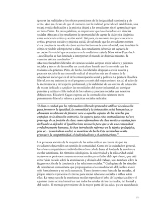 ignorar las realidades y los efectos perniciosos de la desigualdad económica y de
renta. Aun en el caso de que el contacto con la realidad general esté establecido, una
escasa o nula dedicación a la práctica dejará a los estudiantes sin el aprendizaje que
reclama Freire. En otras palabras, es importante que los educadores en ciencias
sociales ofrezcan a los estudiantes la oportunidad de captar la dialéctica dinámica
entre conciencia crítica y acción social. Así pues, es necesario integrar conciencia
crítica, procesos sociales y práctica social, de tal modo que los estudiantes tomen
clara conciencia no sólo de cómo actúan las fuerzas de control social, sino también de
cómo es posible sobreponerse a ellas. Los estudiantes deberían ser capaces de
reconocer la verdad que se encierra en la undécima tesis de Marx sobre Feuerbach:
«Los filósofos se han limitado a interpretar el mundo de diversas maneras; la
cuestión está en cambiarlo».42
Muchos educadores liberales de ciencias sociales aceptan estos valores y procesos
sociales y tratan de desarrollar un currículum basado en el contenido que los
traduzca a la práctica. Pero, de hecho, los liberales despojan a estos valores y
procesos sociales de su contenido radical al situarlos más en el marco de la
adaptación social que en el de la emancipación social y política. La postura filosófica
liberal, con su insistencia en el progreso a través del mejoramiento social, el valor de
la meritocracia y del experto profesional, y la viabilidad de un sistema de educación
de masas dedicado a satisfacer las necesidades del sector industrial, no consigue
penetrar y utilizar el filo radical de los valores y procesos sociales que nosotros
defendemos. Elizabeth Cagan expresa así la contradicción existente entre
pensamiento liberal y valores y prácticas sociales radicales:

Si bien es verdad que los reformadores liberales pretenden utilizar la educación
para promover la igualdad, la comunidad y la interacción social humanista, se
abstienen no obstante de plantar cara a aquellos aspectos de las escuelas que
empujan en la dirección contraria. Su ceguera para estas contradicciones tal vez
provenga de su posición de clase: como reformadores de clase media se sienten poco
inclinados a defender el igualitarismo necesario para que se dé una comunidad
verdaderamente humana. Se han introducido reformas en la técnica pedagógica,
pero el.. . (currículum oculto) se mantiene de hecho Este currículum oculto
promueve la competitividad, el individualismo y el autoritarismo.43

Los procesos sociales de la mayoría de las aulas militan en contra de que los
estudiantes desarrollen un sentido de comunidad. Como en la sociedad en general,
los afanes competitivos e individualistas han calado hasta el fondo de la enseñanza
escolar americana. En términos ideológicos, la colectividad y la solidaridad social
representan poderosas amenazas estructurales para el ethos del capitalismo, que está
construido no sólo sobre la atomización y división del trabajo, sino también sobre la
fragmentación de la conciencia y las relaciones sociales.44 Cualquiera de las virtudes
de orientación comunitaria que propongamos a la consideración del público existe
sólo formalmente y no en la sustancia. Tanto dentro como fuera de las escuelas, el
propio interés representa el criterio para iniciar relaciones sociales e influir sobre
ellas. La estructura de la enseñanza escolar reproduce el ethos de la privatización y el
egoísmo como actitud moral en casi todos los niveles de los currículos, del formal y
del oculto. El mensaje proveniente de la mayor parte de las aulas, ya sea secundando


                                                                                      15
 