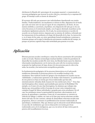 dócilmente la filosofía del «preocúpate de tus propios asuntos!» o manteniendo es-
     tructuras pedagógicas que socavan la acción colectiva, entroniza al yo a expensas del
     grupo. El mensaje oculto es fuente de alienación.45

     El escenario del aula que promueve este individualismo desenfrenado nos resulta
     familiar. Tradicionalmente, los estudiantes se sientan en filas, dispuestas de tal modo
     que cada uno tiene ante sus ojos el cogote de sus compañeros y de frente, de una
     manera simbólica y autoritaria, al profesor; otra disposición del aula que se da con
     cierta frecuencia es el semicírculo amplio, con el espacio destinado al profesor ya los
     estudiantes rígidamente prescrito. En el aula, los acontecimientos se suceden de
     acuerdo con un horario estricto, impuesto por un sistema de timbres y reforzado por
     las insinuaciones de los profesores a lo largo del desarrollo de la clase. La instrucción
     y, en el mejor de los casos, un cierto aprendizaje formal normalmente comienzan y
     terminan porque así lo exige la distribución previamente establecida del tiempo, no
     porque un proceso cognitivo haya sido estimulado para ponerse en acción.




Aplicación
     Diversos procesos sociales contribuyen a minar los efectos autoritarios del currículum
     oculto en el aula. Nuestra terminología resultará familiar a todos los partidarios de
     desarrollar los estudios sociales De entre éstos, los liberales harán suyos los objetivos
     relacionados inmediatamente con la instrucción, pero sólo los reconstruccionistas
     aceptarán las implicaciones de largo alcance de estos procesos para la vida en las
     aulas, las escuelas y las instituciones sociopolíticas generales.

     La fundamentación pedagógica de los procesos democráticos en el aula puede
     establecerse eliminando la perniciosa práctica de encasillar (tracking) a los
     estudiantes. Esta tradición escolar de agrupar a los estudiantes de acuerdo con sus
     «habilidades» y realizaciones aparentes es de dudoso valor formativo. La justificación
     de esta práctica se basa en teorías gen éticas tradicionales que han sido
     sistemáticamente refutadas desde el punto de vista intelectual y ético.46 Una clase
     más heterogénea ofrece mejores oportunidades para ejercitar la flexibilidad. Por
     ejemplo, en el marco de una clase heterogénea, los alumnos que trabajan más
     deprisa que otros podrían recibir el encargo de actuar como compañeros que
     cumplan el papel de líderes individuales o grupales para otros estudiantes. En tal
     caso, los estudiantes tienen la oportunidad de intervenir colectivamente en el
     proceso de aprendizaje y enseñanza. Como tal, el conocimiento se convierte en
     vehículo de diálogo y análisis, así como en la base para nuevas relaciones sociales
     dentro del aula. En este contexto, además de desarrollarse relaciones sociales más
     progresivas, ahora se convierten en problemáticas las nociones tradicionales de
     aprendizaje y rendimiento. Hay que destacar que la educación social debería basarse
     en una idea de rendimiento que está en desacuerdo con teorías gen éticas
     tradicionales acerca de la inteligencia, que a su vez sirven de base teórica para la
     práctica del encasillamiento (tracking).



                                                                                            16
 