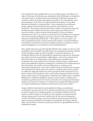 Con la eliminación del encasillamiento (tracking), el poder aparece más difuso en el
aula, de forma que los individuos que desempeñan roles de liderazgo de compañeros
o de grupo están en condiciones de asumir posiciones de liderazgo que hasta ese
momento estaban reservadas exclusivamente al profesor. En otras palabras, con el
derrumbamiento de los roles y las reglas rígidamente jerárquicas -lo que Basil
Bernstein ha llamado el «armazón sólido»-, tanto estudiantes como profesores
pueden explorar relaciones democráticas raramente desarrolladas en el aula
tradicional.47 Estas nuevas relaciones permitirán también a los profesores poner los
fundamentos para erradicar la estructura celular expuesta por Dan Lortie. La
estructura celular se refiere al fracaso de los profesores a la hora de adaptar
mutuamente su tarea y sus acciones. La mayor parte de los profesores no comparten
entre sí las estrategias pedagógicas, por lo que carecen de toda coherencia en sus
relaciones interpersonales profesionales.48 Al compartir con otros su poder y sus
roles, los profesores estarán en mejor situación para romper con el provincialismo y
la socialización estrecha de miras que les impiden compartir y examinar su teoría y
práctica pedagógicas con sus alumnos y con los demás profesores.

Otro cambio importante que tales métodos deberían traer consigo se centra en torno
al problema de la autoridad y las calificaciones. Las recompensas extrínsecas deberían
quedar reducidas, siempre que ello sea posible, a su mínima expresión, y los
estudiantes deberían tener la oportunidad de experimentar roles que los capacitaran
para dirigir el proceso de aprendizaje, independiente. mente de la conducta por lo
general asociada con el énfasis puesto en las calificaciones entendidas como
recompensa. En el aula tradicional, las relaciones sociales se basan en relaciones de
poder inextricablemente ligadas a la asignación y la distribución de calificaciones por
parte del profesor. En muchos casos, las calificaciones se convierten en los
instrumentos disciplinarios a que acude en última instancia el profesor para imponer
a los estudiantes los valores, pautas de conducta y opiniones que son de su agrado49.
La calificación dialogada elimina esta práctica perniciosa desde el momento en que
pone en manos de los estudiantes cierto control sobre la asignación de las notas ya]
mismo tiempo atenúa la correspondencia tradicional entre calificaciones y autoridad.
Hablamos de «calificación dialogada» porque la misma implica un diálogo entre
estudiantes y profesores sobre los criterios, la función y las consecuencias del sistema
evaluativo. El uso de este término es en realidad una extensión del énfasis de Freire
en el papel del diálogo para clarificar y democratizar las relaciones sociales.50

Aunque deberían estimularse las oportunidades de diálogo con profesores y
condiscípulos, no parece que ésta sea la solución adecuada para el contexto propio de
los grupos amplios. En los grupos pequeños, los estudiantes deberían evaluar y
someter a prueba la lógica en el trabajo de cada compañero. La importancia del
trabajo en grupo para la educación social arranca de una serie de presupuestos
cruciales. El trabajo en grupo es una de las maneras más eficaces para superar los
aspectos negativos del papel tradicionalmente manipulador del maestro; además,
ofrece a los estudiantes contextos sociales que destacan la responsabilidad social y la
solidaridad de grupo.




                                                                                      17
 
