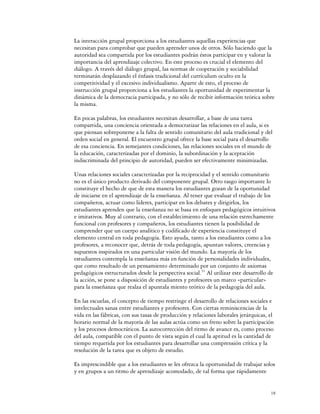 La interacción grupal proporciona a los estudiantes aquellas experiencias que
necesitan para comprobar que pueden aprender unos de otros. Sólo haciendo que la
autoridad sea compartida por los estudiantes podrán éstos participar en y valorar la
importancia del aprendizaje colectivo. En este proceso es crucial el elemento del
diálogo. A través del diálogo grupal, las normas de cooperación y sociabilidad
terminarán desplazando el énfasis tradicional del currículum oculto en la
competitividad y el excesivo individualismo. Aparte de esto, el proceso de
instrucción grupal proporciona a los estudiantes la oportunidad de experimentar la
dinámica de la democracia participada, y no sólo de recibir información teórica sobre
la misma.

En pocas palabras, los estudiantes necesitan desarrollar, a base de una tarea
compartida, una conciencia orientada a democratizar las relaciones en el aula, si es
que piensan sobreponerse a la falta de sentido comunitario del aula tradicional y del
orden social en general. El encuentro grupal ofrece la base social para el desarrollo
de esa conciencia. En semejantes condiciones, las relaciones sociales en el mundo de
la educación, caracterizadas por el dominio, la subordinación y la aceptación
indiscriminada del principio de autoridad, pueden ser efectivamente minimizadas.

Unas relaciones sociales caracterizadas por la reciprocidad y el sentido comunitario
no es el único producto derivado del componente grupal. Otro rasgo importante lo
constituye el hecho de que de esta manera los estudiantes gozan de la oportunidad
de iniciarse en el aprendizaje de la enseñanza. Al tener que evaluar el trabajo de los
compañeros, actuar como líderes, participar en los debates y dirigirlos, los
estudiantes aprenden que la enseñanza no se basa en enfoques pedagógicos intuitivos
e imitativos. Muy al contrario, con el establecimiento de una relación estrechamente
funcional con profesores y compañeros, los estudiantes tienen la posibilidad de
comprender que un cuerpo analítico y codificado de experiencia constituye el
elemento central en toda pedagogía. Esto ayuda, tanto a los estudiantes como a los
profesores, a reconocer que, detrás de toda pedagogía, apuntan valores, creencias y
supuestos inspirados en una particular visión del mundo. La mayoría de los
estudiantes contempla la enseñanza más en función de personalidades individuales,
que como resultado de un pensamiento determinado por un conjunto de axiomas
pedagógicos estructurados desde la perspectiva social.51 Al utilizar este desarrollo de
la acción, se pone a disposición de estudiantes y profesores un marco «particular»
para la enseñanza que realza el apuntala miento teórico de la pedagogía del aula.

En las escuelas, el concepto de tiempo restringe el desarrollo de relaciones sociales e
intelectuales sanas entre estudiantes y profesores. Con ciertas reminiscencias de la
vida en las fábricas, con sus tasas de producción y relaciones laborales jerárquicas, el
horario normal de la mayoría de las aulas actúa como un freno sobre la participación
y los procesos democráticos. La autocorrección del ritmo de avance es, como proceso
del aula, compatible con el punto de vista según el cual la aptitud es la cantidad de
tiempo requerida por los estudiantes para desarrollar una comprensión crítica y la
resolución de la tarea que es objeto de estudio.

Es imprescindible que a los estudiantes se les ofrezca la oportunidad de trabajar solos
y en grupos a un ritmo de aprendizaje acomodado, de tal forma que rápidamente


                                                                                      18
 