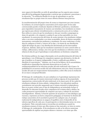 sean capaces de desarrollar un estilo de aprendizaje que los capacite para avanzar
más allá de las pedagogías fragmentadas y ateóricas que actualmente caracterizan a
la educación.52 La utilización flexible de un tipo de aprendizaje en que los
estudiantes fijen su propio ritmo de avance debería eliminar estas prácticas.

La autodeterminación del propio ritmo de avance es importante por otras razones.
La tardanza y la actitud negativa característica de la mayor parte de las aulas
convencionales pueden erradicarse dejando en libertad a profesores y estudiantes
para responderse mutuamente de manera casi inmediata. Los estudiantes no tienen
que esperar para obtener retroalimentación y comunicación acerca de su trabajo.
Esto milita en contra de que los estudiantes se den por vencidos o pospongan su
deseo de aprender o de compartir y analizar lo que ya han aprendido con otros
estudiantes. La autocorrección del ritmo de avance permite a los estudiantes trabajar
solos o con otros condiscípulos a un ritmo acomodado, dentro de límites razonables
mutuamente convenidos por profesores y estudiantes. En estas condiciones, el reloj
deja de configurar el ritmo y carácter de la clase, y la tiranía de una distribución
rígida del tiempo da paso a una distribución determinada por los intercambios
recíprocos. Además, dado que los estudiantes mantienen un cierto control sobre su
trabajo, calificaciones y tiempo, esto evita que los estudiantes se enfrenten entre sí y
refuerza la idea de que el aprendizaje es esencialmente un fenómeno compartido.

En términos políticos, los rasgos relacionados con la autodeterminación del ritmo de
aprendizaje y con el liderazgo de compañeros suponen una alternativa a la idea de
que el profesor es el experto indispensable, el único cualificado para definir y
distribuir el conocimiento.53 Además, con el uso de los líderes y de la autoandadura
modificada se desarrollan las relaciones democráticas en el aula y la
unidimensionalidad de las relaciones sociales del aula tradicional cede el paso a la
posibilidad de encuentros sociales del aula infinitamente más ricos. Estos encuentros
sociales del aula son recíprocamente humanizadores y sobre ellos actúa la mediación
de un marco conceptual liberador.

El liderazgo de condiscípulos y la auto andadura en el aprendizaje representan dos
procesos sociales que de manera intencional erradican algunas de las propiedades
organizativas y estructurales del aula tradicional, en la mayor parte de las cuales los
estudiantes trabajan de forma aislada e independiente. Los educadores justifican
normalmente este proceder asegurando que el mismo estimula la independencia.
Esto es en parte verdad, pero el tipo de independencia así estimulada excluye el
desarrollo de relaciones sociales entre compañeros de la misma edad y adultos, las
cuales promueven oportunidades de compartir una tarea y trabajar de una forma
interdependiente. Además, la función aparente de tal práctica es más ideológica que
racional, y representa un fuerte componente pedagógico al mantener la división del
trabajo característica de la sociedad en general. En cualquier caso, el concepto
tradicional de independencia no asegura el equilibrio entre el desarrollo de los
talentos específicos de cada uno y la participación en determinadas tareas con otros
estudiantes. Tales contradicciones se reconcilian sin estridencias cuando los
estudiantes avanzan al ritmo que ellos mismos se han marcado y se tiene en cuenta
el liderazgo de condiscípulos. A los estudiantes no sólo se les ofrecen numerosas
oportunidades de explorar sus propios talentos e intereses a un ritmo que ellos


                                                                                      19
 