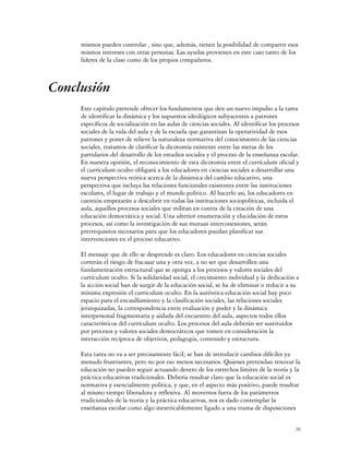 mismos pueden controlar , sino que, además, tienen la posibilidad de compartir esos
     mismos intereses con otras personas. Las ayudas provienen en este caso tanto de los
     líderes de la clase como de los propios compañeros.



Conclusión
     Este capítulo pretende ofrecer los fundamentos que den un nuevo impulso a la tarea
     de identificar la dinámica y los supuestos ideológicos subyacentes a patrones
     específicos de socialización en las aulas de ciencias sociales. Al identificar los procesos
     sociales de la vida del aula y de la escuela que garantizan la operatividad de esos
     patrones y poner de relieve la naturaleza normativa del conocimiento de las ciencias
     sociales, tratamos de clarificar la dicotomía existente entre las metas de los
     partidarios del desarrollo de los estudios sociales y el proceso de la enseñanza escolar.
     En nuestra opinión, el reconocimiento de esta dicotomía entre el currículum oficial y
     el currículum oculto obligará a los educadores en ciencias sociales a desarrollar una
     nueva perspectiva teórica acerca de la dinámica del cambio educativo, una
     perspectiva que incluya las relaciones funcionales existentes entre las instituciones
     escolares, el lugar de trabajo y el mundo político. Al hacerlo así, los educadores en
     cuestión empezarán a descubrir en todas las instituciones sociopolíticas, incluida el
     aula, aquellos procesos sociales que militan en contra de la creación de una
     educación democrática y social. Una ulterior enumeración y elucidación de estos
     procesos, así como la investigación de sus mutuas interconexiones, serán
     prerrequisitos necesarios para que los educadores puedan planificar sus
     intervenciones en el proceso educativo.

     El mensaje que de ello se desprende es claro. Los educadores en ciencias sociales
     correrán el riesgo de fracasar una y otra vez, a no ser que desarrollen una
     fundamentación estructural que se oponga a los procesos y valores sociales del
     currículum oculto. Si la solidaridad social, el crecimiento individual y la dedicación a
     la acción social han de surgir de la educación social, se ha de eliminar o reducir a su
     mínima expresión el currículum oculto. En la auténtica educación social hay poco
     espacio para el encasillamiento y la clasificación sociales, las relaciones sociales
     jerarquizadas, la correspondencia entre evaluación y poder y la dinámica
     interpersonal fragmentaria y aislada del encuentro del aula, aspectos todos ellos
     característicos del currículum oculto. Los procesos del aula deberán ser sustituidos
     por procesos y valores sociales democráticos que tomen en consideración la
     interacción recíproca de objetivos, pedagogía, contenido y estructura.

     Esta tarea no va a ser precisamente fácil; se han de introducir cambios difíciles ya
     menudo frustrantes, pero no por eso menos necesarios. Quienes pretendan renovar la
     educación no pueden seguir actuando dentro de los estrechos límites de la teoría y la
     práctica educativas tradicionales. Debería resultar claro que la educación social es
     normativa y esencialmente política, y que, en el aspecto más positivo, puede resultar
     al mismo tiempo liberadora y reflexiva. Al movernos fuera de los parámetros
     tradicionales de la teoría y la práctica educativas, nos es dado contemplar la
     enseñanza escolar como algo inextricablemente ligado a una trama de disposiciones


                                                                                              20
 
