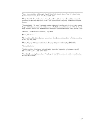 Harry Braverman, Labor and Monopoly Capital, Nueva York, Monthly Review Press, 1974; Stuart Ewen,
44

Captains of Consciousness, Nueva York, McGraw-llill, 1976.

 Philip Slater, The Pursuit of Loneliness, Bastan, Beacon Press, 1979 (trad. cast.: La soledad en la sociedad
45

norteamericana, Barcelona, Edicions 62, 1978); Cagan, (Individualism, Collectivism, and Radical Educational
Reform».

 Norman Daniels, «The Smart White Man's Burden», Harper's 247 {octubre de 1973), 24-26 y sigs.; Brigitte
46

Berger, «A New Interpretation of the I.Q Controversy», The Public Interest 50 (invierno de 1978), 29-48; J. E.
Biggs, «Genetics and Education. An Alternative to Jensenism», Educational Researcher 7 (abril de 1978) , 11.17
47
     Bernstein, Class, Codes, and Control, vol 3, págs 88-89.
48
     Lortie, Schoolteacher.

 Bowles y Gintis, Schooling in Capitalist America (trad. Cast.: La instrucción escolar en la América capitalista,
49

Madrid, Siglo XXI, 1985).
50
     Freire, Pedagogy of the Oppressed (trad cast:. Pedagogía del oprimido, Madrid, Siglo XXI, 1985)
51
     Lortie, Schoolteacher

 Stanley Aronowitz, «Mass Culture and the Eclipse of Reason: The Implications for Pedagogy», Harvard
52

Educational Review 46 (abril de 1977), 768.774

 Ivan llIich, Deschooling Society, Nueva York, Harper & Rox, 1971 (trad:. cast. La sociedad desescolarizada,
53

Barcelona, Barral 1978).




                                                                                                                24
 
