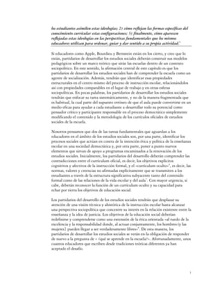 los estudiantes asimilen estas ideologías; 2) cómo reflejan las formas específicas del
conocimiento curricular estas configuraciones; 3) finalmente, cómo aparecen
reflejadas estas ideologías en las perspectivas fundamentales que los mismos
educadores utilizan para ordenar, guiar y dar sentido a su propia actividad.5

Si educadores como Apple, Bourdieu y Bernstein están en los cierto, y creo que lo
están, partidarios de desarrollar los estudios sociales deberán construir sus modelos
pedagógicos sobre un marco teórico que sitúe las escuelas dentro de un contexto
sociopolítico. En este sentido, la afirmación central de este capítulo es que los
partidarios de desarrollar los estudios sociales han de comprender la escuela como un
agente de socialización. Además, tendrán que identificar esas propiedades
estructurales en el centro mismo del proceso de instrucción escolar, relacionándolos
así con propiedades comparables en el lugar de trabajo y en otras esferas
sociopolíticas. En pocas palabras, los partidarios de desarrollar los estudios sociales
tendrán que enfocar su tarea sistemáticamente, y no de la manera fragmentada que
es habitual, la cual parte del supuesto erróneo de que el aula puede convertirse en un
medio eficaz para ayudar a cada estudiante a desarrollar todo su potencial como
pensador crítico y participante responsable en el proceso democrático simplemente
modificando el contenido y la metodología de los currículos oficiales de estudios
sociales de la escuela.

Nosotros pensamos que dos de las tareas fundamentales que aguardan a los
educadores en el ámbito de los estudios sociales son, por una parte, identificar los
procesos sociales que actúan en contra de la intención ética y política de la enseñanza
escolar en una sociedad democrática y, por otra parte, poner a punto nuevos
elementos que sirvan de apoyo a programas encaminados a la renovación de los
estudios sociales. Inicialmente, los partidarios del desarrollo deberán comprender las
contradicciones entre el currículum oficial, es decir, los objetivos explícitos
cognitivos y afectivos de la instrucción formal, y el «currículum oculto»6, es decir, las
normas, valores y creencias no afirmadas explícitamente que se transmiten a los
estudiantes a través de la estructura significativa subyacente tanto del contenido
formal como de las relaciones de la vida escolar y del aula7. Con mayor urgencia, si
cabe, deberán reconocer la función de un currículum oculto y su capacidad para
echar por tierra los objetivos de educación social.

Los partidarios del desarrollo de los estudios sociales tendrán que desplazar su
atención de una visión técnica y ahistórica de la instrucción escolar hasta alcanzar
una perspectiva sociopolítica que concentre su interés en la relación existente entre la
enseñanza y la idea de justicia. Los objetivos de la educación social deberían
redefinirse y comprenderse como una extensión de la ética orientada «al ruedo de la
excelencia y la responsabilidad donde, al actuar conjuntamente, los hombres (y las
mujeres} pueden llegar a ser verdaderamente libres»8. De esta manera, los
partidarios de desarrollar los estudios sociales se verán en la obligación de responder
de nuevo a la pregunta de « ¿qué se aprende en la escuela?». Afortunadamente, unos
cuantos educadores que escriben desde tradiciones teóricas diferentes ya han
aceptado el desafío.




                                                                                         3
 